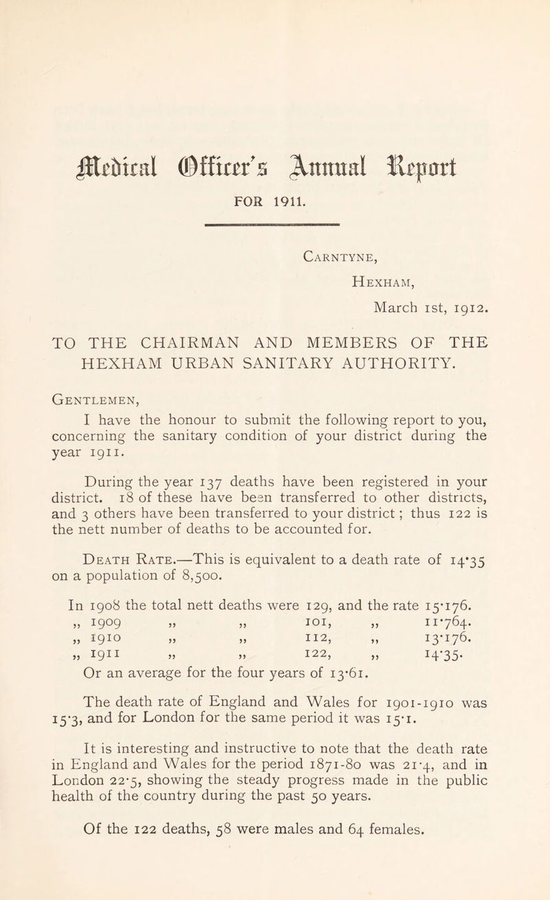 jHxiuntl (Officer's Annual lli'part FOR 1911. Carntyne, Hexham, March ist, 1912. TO THE CHAIRMAN AND MEMBERS OF THE HEXHAM URBAN SANITARY AUTHORITY. Gentlemen, I have the honour to submit the following report to you, concerning the sanitary condition of your district during the year 1911. During the year 137 deaths have been registered in your district. 18 of these have been transferred to other districts, and 3 others have been transferred to your district; thus 122 is the nett number of deaths to be accounted for. Death Rate.—This is equivalent to a death rate of 14*35 on a population of 8,500. In 1908 the total nett deaths were 129, and the rate 15*176. „ 1909 55 55 IOI, 5 ? 11*764. „ 1910 55 55 112, *> i3*i76. „ 1911 55 55 122, )> I4’35* Or an average for the four years of 13*61. The death rate of England and Wales for 1901-1910 was 15*3, and for London for the same period it was 15*1. It is interesting and instructive to note that the death rate in England and Wales for the period 1871-80 was 21*4, and in London 22*5, showing the steady progress made in the public health of the country during the past 50 years. Of the 122 deaths, 58 were males and 64 females.