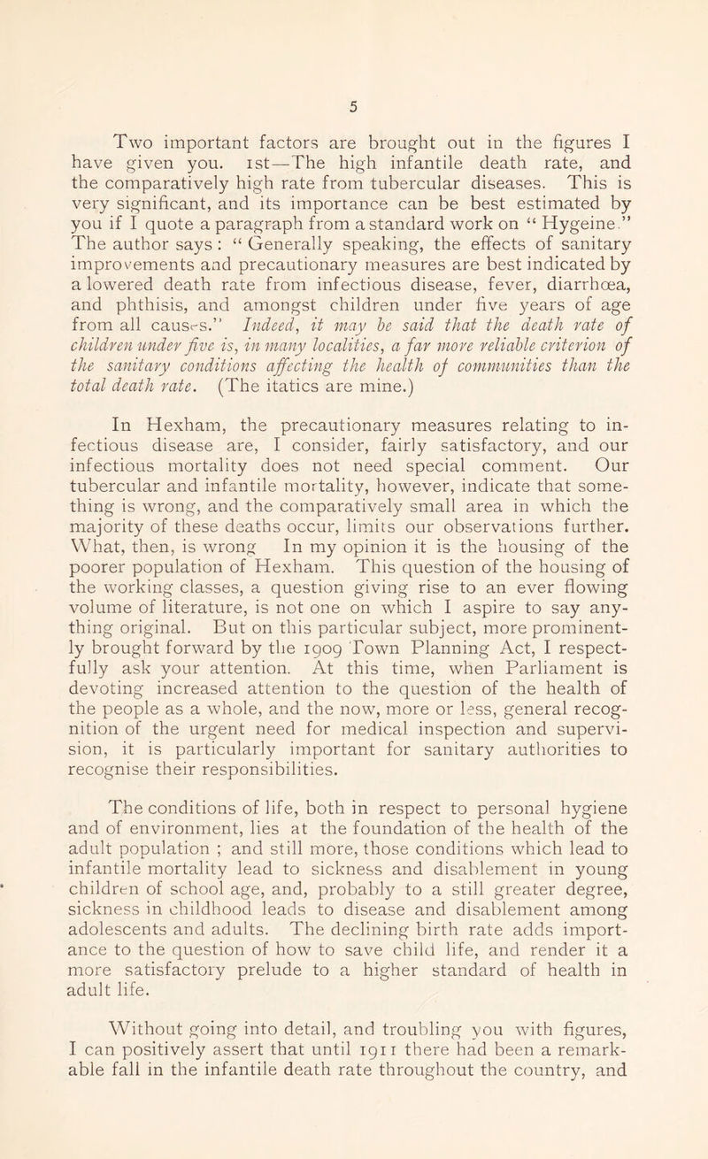 Two important factors are brought out in the figures I have given you. ist—'The high infantile death rate, and the comparatively high rate from tubercular diseases. This is very significant, and its importance can be best estimated by you if I quote a paragraph from a standard work on “ Hygeine.” The author says : “ Generally speaking, the effects of sanitary improvements and precautionary measures are best indicated by a lowered death rate from infectious disease, fever, diarrhoea, and phthisis, and amongst children under five years of age from all causr-s.” Indeed, it may be said that the death rate of children under five is, in many localities, a far more reliable criterion of the sanitary conditions affecting the health of communities than the total death rate. (The itatics are mine.) In Hexham, the precautionary measures relating to in- fectious disease are, I consider, fairly satisfactory, and our infectious mortality does not need special comment. Our tubercular and infantile mortality, however, indicate that some- thing is wrong, and the comparatively small area in which the majority of these deaths occur, limits our observations further. What, then, is wrong In my opinion it is the housing of the poorer population of Hexham. This question of the housing of the working classes, a question giving rise to an ever flowing volume of literature, is not one on which I aspire to say any- thing original. But on this particular subject, more prominent- ly brought forward by the 1909 Town Planning Act, I respect- fully ask your attention. At this time, when Parliament is devoting increased attention to the question of the health of the people as a whole, and the now, more or less, general recog- nition of the urgent need for medical inspection and supervi- sion, it is particularly important for sanitary authorities to recognise their responsibilities. The conditions of life, both in respect to personal hygiene and of environment, lies at the foundation of the health of the adult population ; and still more, those conditions which lead to infantile mortality lead to sickness and disablement in young children of school age, and, probably to a still greater degree, sickness in childhood leads to disease and disablement among adolescents and adults. The declining birth rate adds import- ance to the question of how to save child life, and render it a more satisfactory prelude to a higher standard of health in adult life. Without going into detail, and troubling you with figures, I can positively assert that until 1911 there had been a remark- able fall in the infantile death rate throughout the country, and
