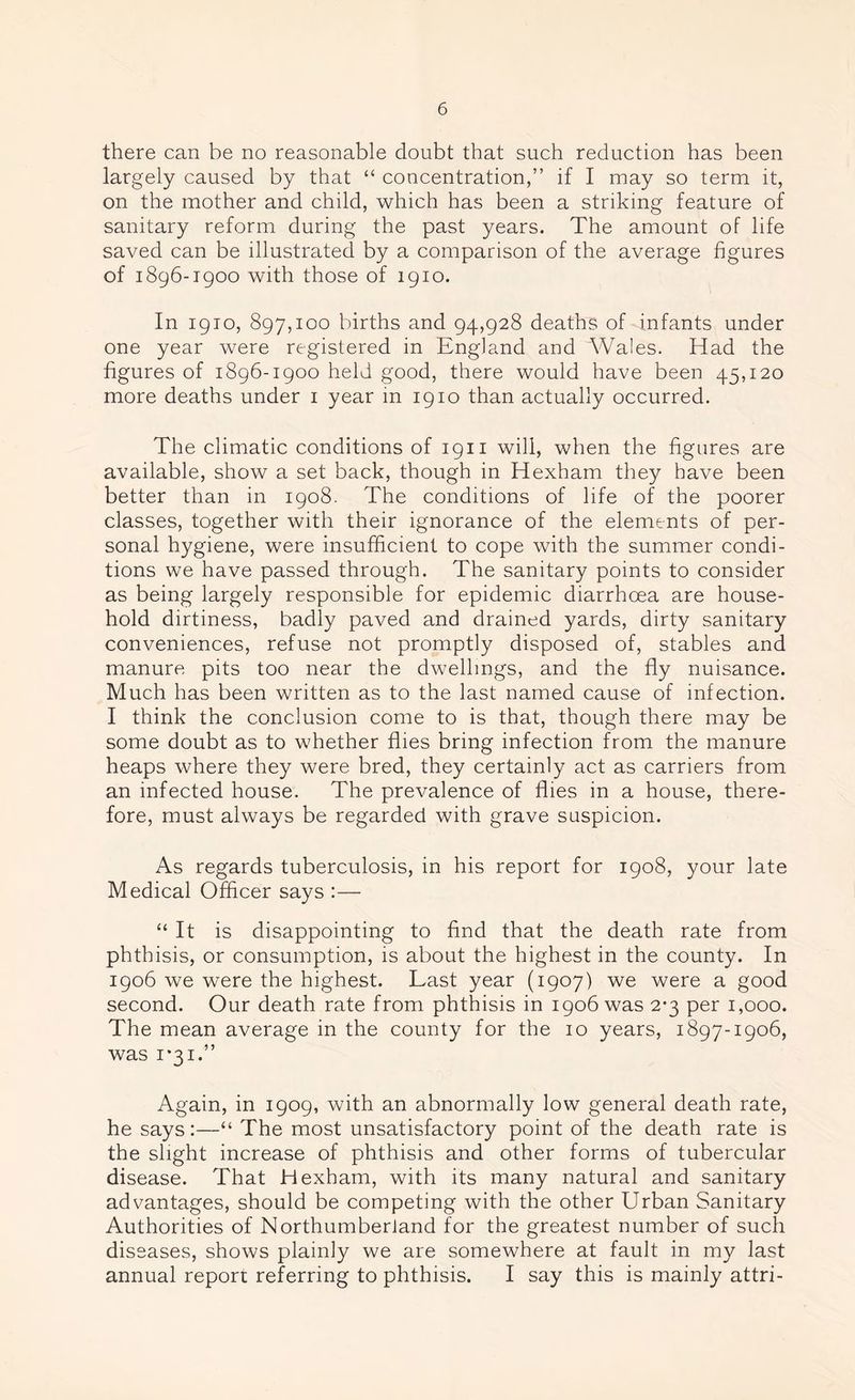 there can be no reasonable doubt that such reduction has been largely caused by that “ concentration,” if I may so term it, on the mother and child, which has been a striking feature of sanitary reform during the past years. The amount of life saved can be illustrated by a comparison of the average figures of 1896-1900 with those of 1910. In 1910, 897,100 births and 94,928 deaths of infants under one year were registered in England and Wales. Had the figures of 1896-1900 held good, there would have been 45,120 more deaths under 1 year in 1910 than actually occurred. The climatic conditions of 1911 will, when the figures are available, show a set back, though in Hexham they have been better than in 1908. The conditions of life of the poorer classes, together with their ignorance of the elements of per- sonal hygiene, were insufficient to cope with the summer condi- tions we have passed through. The sanitary points to consider as being largely responsible for epidemic diarrhoea are house- hold dirtiness, badly paved and drained yards, dirty sanitary conveniences, refuse not promptly disposed of, stables and manure pits too near the dwellings, and the fly nuisance. Much has been written as to the last named cause of infection. I think the conclusion come to is that, though there may be some doubt as to whether flies bring infection from the manure heaps where they were bred, they certainly act as carriers from an infected house. The prevalence of flies in a house, there- fore, must always be regarded with grave suspicion. As regards tuberculosis, in his report for 1908, your late Medical Officer says :— “ It is disappointing to find that the death rate from phthisis, or consumption, is about the highest in the county. In 1906 we were the highest. Last year (1907) we were a good second. Our death rate from phthisis in 1906 was 2-3 per 1,000. The mean average in the county for the 10 years, 1897-1906, was 1*31.” Again, in 1909, with an abnormally low general death rate, he says:—“ The most unsatisfactory point of the death rate is the slight increase of phthisis and other forms of tubercular disease. That Hexham, with its many natural and sanitary advantages, should be competing with the other Urban Sanitary Authorities of Northumberland for the greatest number of such diseases, shows plainly we are somewhere at fault in my last annual report referring to phthisis. I say this is mainly attri-