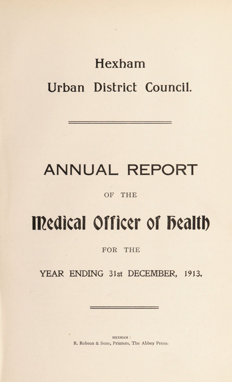 Hexham Urban District Council. ANNUAL REPORT OF THE medical Officer of fiealtb FOR THE YEAR ENDING 31st DECEMBER, 1913. HEXHAM : R. Robson & Sons, Printers, The Abbey Press.