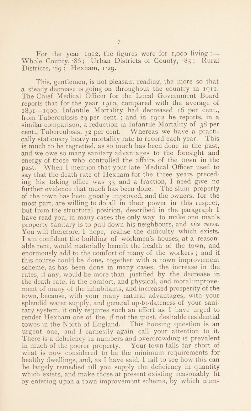 For the year 1912, the figures were for 1,000 living :—• Whole County,-86 ; Urban Districts of County, -85; Rural Districts, -89 ; Hexham, 1-29. This, gentlemen, is not pleasant reading, the more so that a steady decrease is going on throughout the country in 1911. The Chief Medical Officer for the Local Government Board reports that for the year 1910, compared with the average of 1891—1900, Infantile Mortality had decreased 16 per cent., from Tuberculosis 29 per cent. ; and in 1912 he reports, in a similar comparison, a reduction in Infantile Mortality of 38 per cent., Tuberculosis, 32 per cent. Whereas we have a practi- cally stationary heavy mortality rate to record each year. This is much to be regretted, as so much has been done in the past, and we owe so many sanitary advantages to the foresight and energy of those who controlled the affairs of the town in the past. When I mention that your late Medical Officer used to say that the death rate of Hexham for the three years preced- ing his taking office was 33 and a fraction, I need give no further evidence that much has been done. The slum property of the town has been greatly improved, and the owners, for the most part, are willing to do all in their power in this respect, but from the structural position, described in the paragraph I have read you, in many cases the only way to make one man’s property sanitary is to pull down his neighbours, and vice versa. You will therefore, I hope, realise the difficulty which exists. I am confident the building of workmen’s houses, at a reason- able rent, would materially benefit the health of the town, and enormously add to the comfort of many of the workers ; and if this course could be done, together with a town improvement scheme, as has been done in many cases, the increase in the rates, if any, would be more than justified by the decrease in the death rate, in the comfort, and physical, and moral improve- ment of many of the inhabitants, and increased prosperity of the town, because, with your many natural advantages, with your splendid water supply, and general up-to-dateness of your sani- tary system, it only requires such an effort as I have urged to render Hexham one of the, if not the most, desirable residential towns in the North of England. This housing question is an urgent one, and I earnestly again call your attention to it. There is a deficiency in numbers and overcrowding is prevalent in much of the poorer property. Your town falls far short of what is now considered to be the minimum requirements for healthy dwellings, and, as I have said, I fail to see how this can be largely remedied till you supply the deficiency in quantity which exists, and make those at present existing reasonably fit by entering upon a town improvement scheme, by which num-