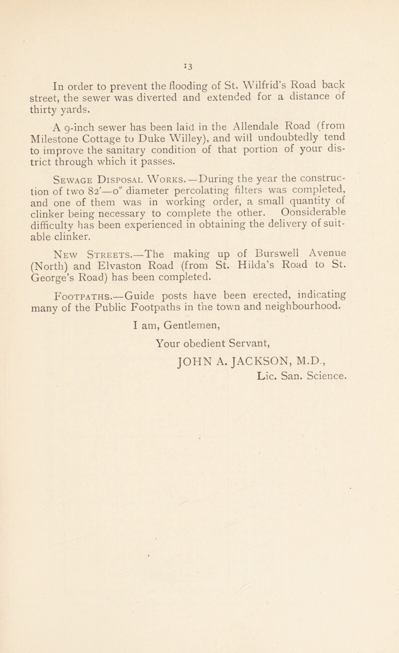 In order to prevent the flooding of St. Wilfrid’s Road back street, the sewer was diverted and extended for a distance of thirty yards. A g-inch sewer has been laid in the Allendale Road (from Milestone Cottage to Duke Willey), and will undoubtedly tend to improve the sanitary condition of that portion of your dis- trict through which it passes. Sewage Disposal Works.—During the year the construc- tion of two 82'—o diameter percolating filters was completed, and one of them was in working order, a small quantity of clinker being necessary to complete the other. Considerable difficulty has been experienced in obtaining the delivery of suit- able clinker. New Streets.—The making up of Burswell Avenue (North) and Elvaston Road (from St. Hilda’s Road to St. George’s Road) has been completed. Footpaths.—Guide posts have been erected, indicating many of the Public Footpaths in the town and neighbourhood. I am, Gentlemen, Your obedient Servant, JOHN A. JACKSON, M.D., Lie. San. Science.