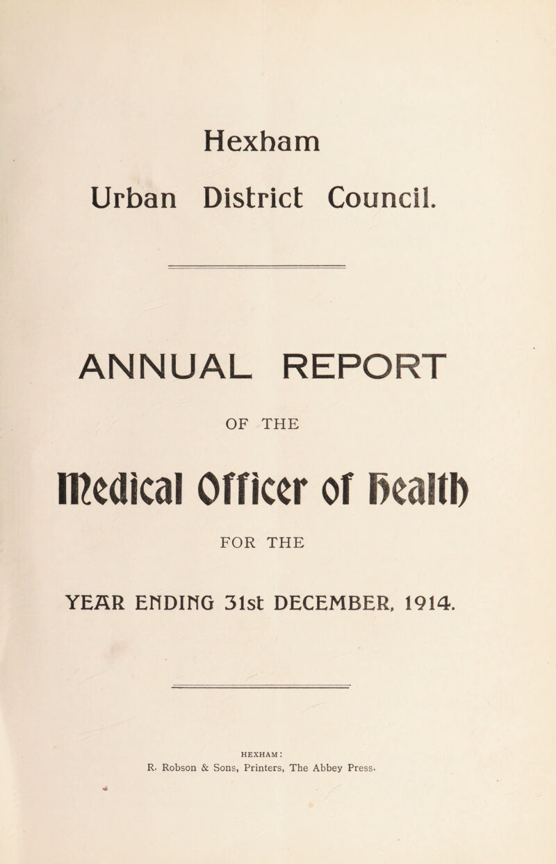 Hexham Urban District Council. ANNUAL REPORT OF THE medical Officer of mm FOR THE YEAR EHDIHG 31st DECEMBER, 1914. HEXHAM: R. Robson & Sons, Printers, The Abbey Press-