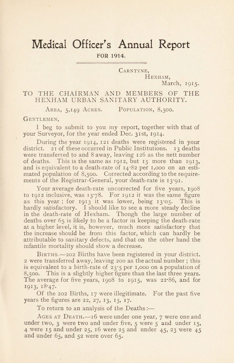 Medical Officer's Annual Report FOR 1914. Carntyne, Hexham, March, 1915. TO THE CHAIRMAN AND MEMBERS OF THE HEXHAM URBAN SANITARY AUTHORITY. Area, 5,149 Acres. Population, 8,500. Gentlemen, I beg to submit to you my report, together with that of your Surveyor, for the year ended Dec. 31st, 1914. During the year 1914, 121 deaths were registered in your district. 21 of these occurred in Public Institutions. 13 deaths were transferred to and 8 away, leaving 126 as the nett number of deaths. This is the same as 1912, but 15 more than 1913, and is equivalent to a death-rate of 14*82 per 1,000 on an esti- mated population of 8,500. Corrected according to the require- ments of the Registrar-General, your death-rate is I3'9i. Your average death-rate uncorrected for five years, 1908 to 1912 inclusive, was 13*78. For 1912 it was the same figure as this year ; for 1913 it was lower, being 13*05. This is hardly satisfactory. I should like to see a more steady decline in the death-rate of Hexham. Though the large number of deaths over 65 is likely to be a factor in keeping the death-rate at a higher level, it is, however, much more satisfactory that the increase should be from this factor, which can hardly be attributable to sanitary defects, and that on the other hand the infantile mortality should show a decrease. Births.—202 Births have been registered in your district. 2 were transferred away, leaving 200 as the actual number ; this is equivalent to a birth-rate of 23*5 per 1,000 on a population of 8,500. This is a slightly higher figure than the last three years. The average for five years, 1908 to 1915, was 22*86, and for i9*3> i8*47* Of the 202 Births, 17 were illegitimate. For the past five years the figures are 22, 27, 13, 15, 17. To return to an analysis of the Deaths:— Ages at Death.—16 were under one year, 7 were one and under two, 3 were two and under five, 5 were 5 and under 15, 4 were 15 and under 25, 16 were 25 and under 45, 23 were 45 and under 65, and 52 were over 65.