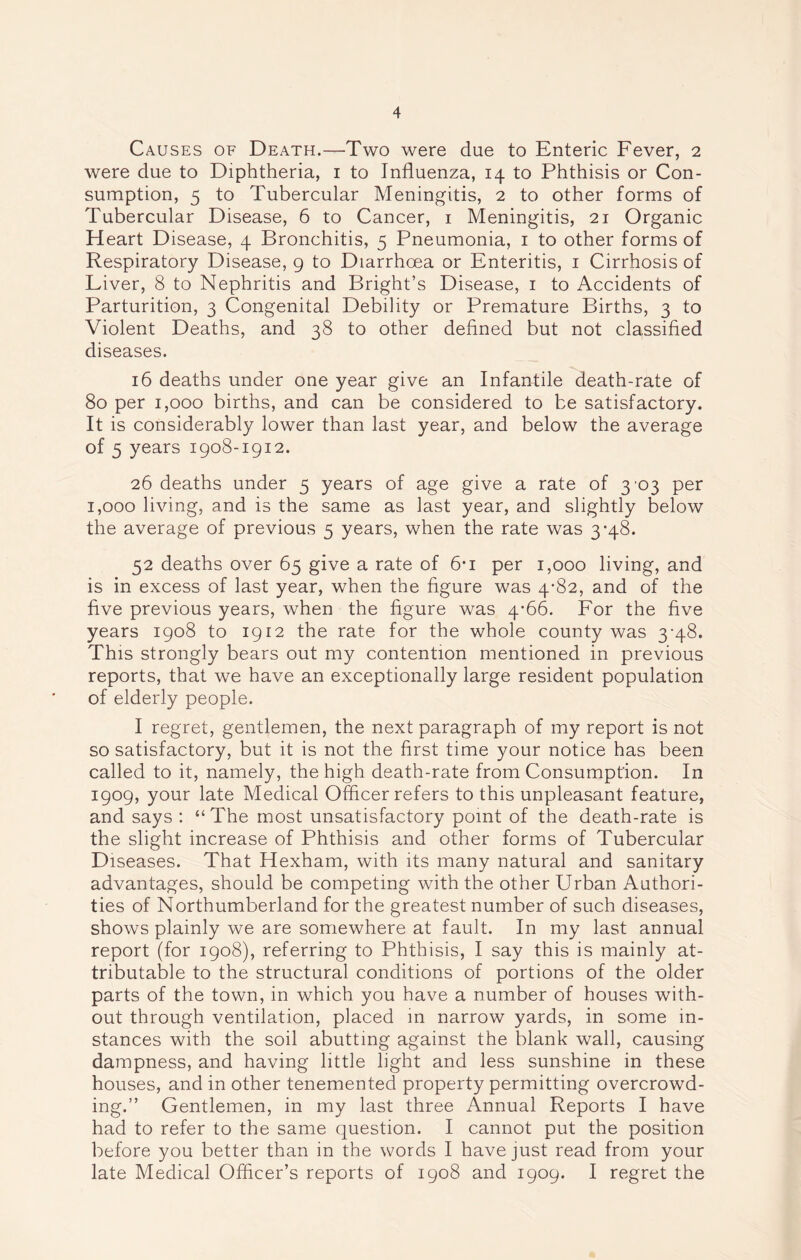 Causes of Death.—Two were due to Enteric Fever, 2 were due to Diphtheria, 1 to Influenza, 14 to Phthisis or Con- sumption, 5 to Tubercular Meningitis, 2 to other forms of Tubercular Disease, 6 to Cancer, 1 Meningitis, 21 Organic Heart Disease, 4 Bronchitis, 5 Pneumonia, 1 to other forms of Respiratory Disease, 9 to Diarrhoea or Enteritis, 1 Cirrhosis of Liver, 8 to Nephritis and Bright’s Disease, 1 to Accidents of Parturition, 3 Congenital Debility or Premature Births, 3 to Violent Deaths, and 38 to other defined but not classified diseases. 16 deaths under one year give an Infantile death-rate of 80 per 1,000 births, and can be considered to be satisfactory. It is considerably lower than last year, and below the average of 5 years 1908-1912. 26 deaths under 5 years of age give a rate of 3^3 per 1,000 living, and is the same as last year, and slightly below the average of previous 5 years, when the rate was 3*48. 52 deaths over 65 give a rate of 6*i per 1,000 living, and is in excess of last year, when the figure was 4*82, and of the five previous years, when the figure was 4*66. For the five years 1908 to 1912 the rate for the whole county was 3-48. This strongly bears out my contention mentioned in previous reports, that we have an exceptionally large resident population of elderly people. I regret, gentlemen, the next paragraph of my report is not so satisfactory, but it is not the first time your notice has been called to it, namely, the high death-rate from Consumption. In 1909, your late Medical Officer refers to this unpleasant feature, and says : “The most unsatisfactory point of the death-rate is the slight increase of Phthisis and other forms of Tubercular Diseases. That Hexham, with its many natural and sanitary advantages, should be competing with the other Urban Authori- ties of Northumberland for the greatest number of such diseases, shows plainly we are somewhere at fault. In my last annual report (for 1908), referring to Phthisis, I say this is mainly at- tributable to the structural conditions of portions of the older parts of the town, in which you have a number of houses with- out through ventilation, placed in narrow yards, in some in- stances with the soil abutting against the blank wall, causing dampness, and having little light and less sunshine in these houses, and in other tenemented property permitting overcrowd- ing.” Gentlemen, in my last three Annual Reports I have had to refer to the same question. I cannot put the position before you better than in the words I have just read from your late Medical Officer’s reports of 1908 and 1909. I regret the