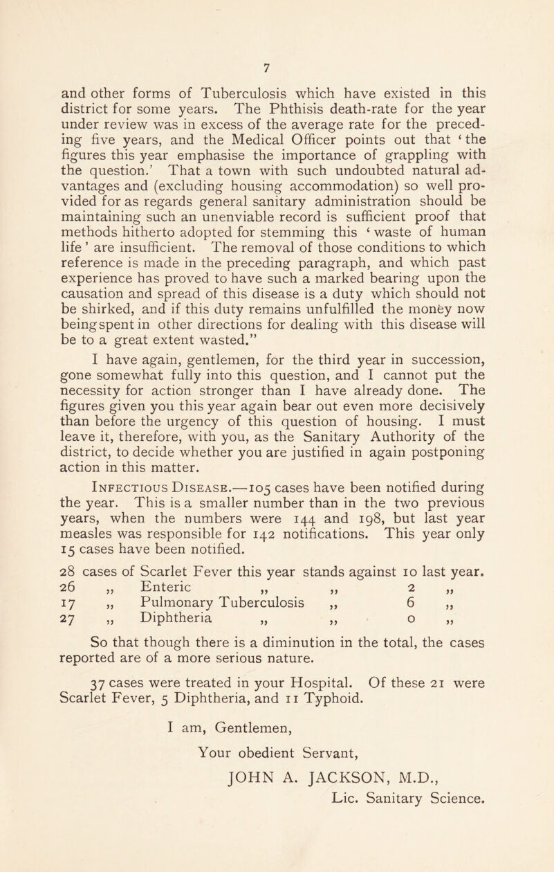 and other forms of Tuberculosis which have existed in this district for some years. The Phthisis death-rate for the year under review was in excess of the average rate for the preced- ing five years, and the Medical Officer points out that ‘ the figures this year emphasise the importance of grappling with the question.’ That a town with such undoubted natural ad- vantages and (excluding housing accommodation) so well pro- vided for as regards general sanitary administration should be maintaining such an unenviable record is sufficient proof that methods hitherto adopted for stemming this 6 waste of human life ’ are insufficient. The removal of those conditions to which reference is made in the preceding paragraph, and which past experience has proved to have such a marked bearing upon the causation and spread of this disease is a duty which should not be shirked, and if this duty remains unfulfilled the money now being spent in other directions for dealing with this disease will be to a great extent wasted.” I have again, gentlemen, for the third year in succession, gone somewhat fully into this question, and I cannot put the necessity for action stronger than I have already done. The figures given you this year again bear out even more decisively than before the urgency of this question of housing. I must leave it, therefore, with you, as the Sanitary Authority of the district, to decide whether you are justified in again postponing action in this matter. Infectious Disease.—105 cases have been notified during the year. This is a smaller number than in the two previous years, when the numbers were 144 and 198, but last year measles was responsible for 142 notifications. This year only 15 cases have been notified. 28 cases of Scarlet Fever this year stands against 10 last year. 26 „ Enteric „ „ 2 a 17 „ Pulmonary Tuberculosis ,, 6 27 „ Diphtheria „ ,, 0 jj So that though there is a diminution in the total, the cases reported are of a more serious nature. 37 cases were treated in your Hospital. Of these 21 were Scarlet Fever, 5 Diphtheria, and n Typhoid. I am, Gentlemen, Your obedient Servant, JOHN A. JACKSON, M.D., Lie. Sanitary Science.