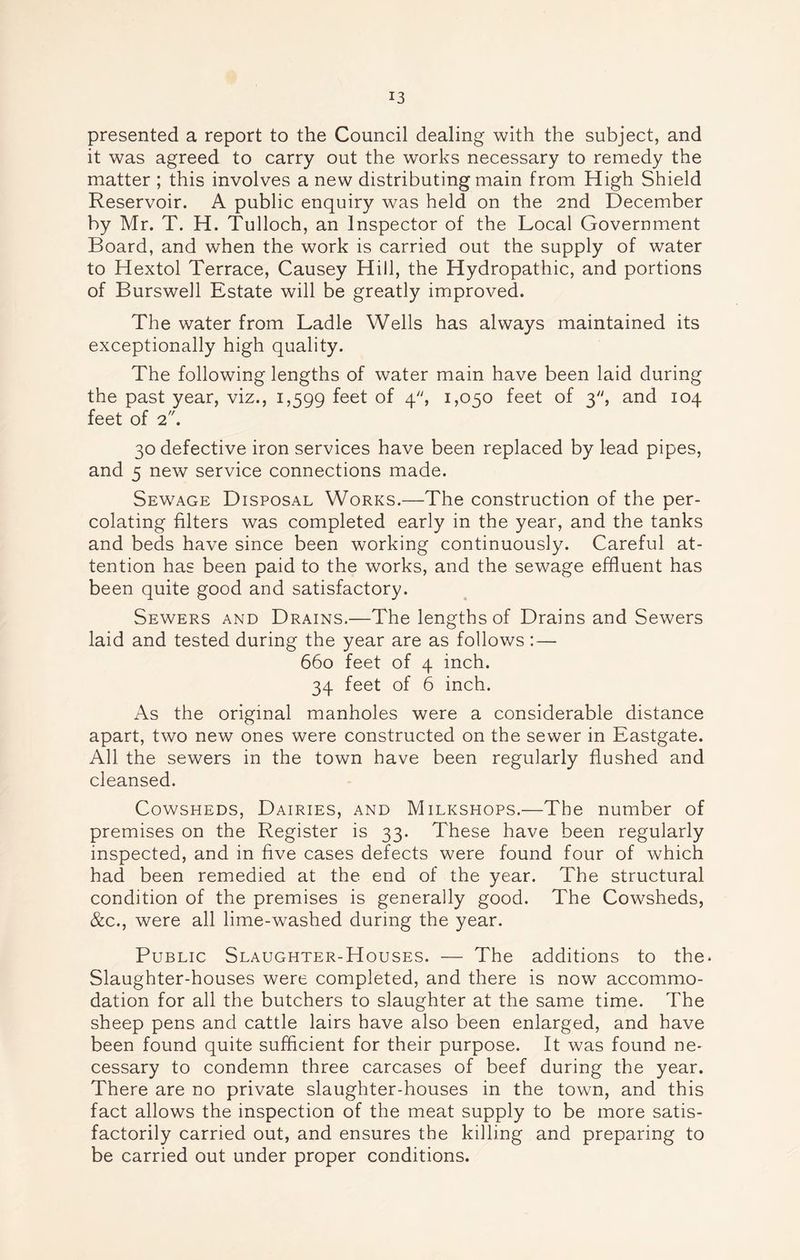 presented a report to the Council dealing with the subject, and it was agreed to carry out the works necessary to remedy the matter ; this involves a new distributing main from High Shield Reservoir. A public enquiry was held on the 2nd December by Mr. T. H. Tulloch, an Inspector of the Local Government Board, and when the work is carried out the supply of water to Hextol Terrace, Causey Hill, the Hydropathic, and portions of Burswell Estate will be greatly improved. The water from Ladle Wells has always maintained its exceptionally high quality. The following lengths of water main have been laid during the past year, viz., 1,599 feet of 4, 1,050 feet of 3, and 104 feet of 2. 30 defective iron services have been replaced by lead pipes, and 5 new service connections made. Sewage Disposal Works.—The construction of the per- colating filters was completed early in the year, and the tanks and beds have since been working continuously. Careful at- tention has been paid to the works, and the sewage effluent has been quite good and satisfactory. Sewers and Drains.—The lengths of Drains and Sewers laid and tested during the year are as follows : — 660 feet of 4 inch. 34 feet of 6 inch. As the original manholes were a considerable distance apart, two new ones were constructed on the sewer in Eastgate. All the sewers in the town have been regularly flushed and cleansed. Cowsheds, Dairies, and Milkshops.—The number of premises on the Register is 33. These have been regularly inspected, and in five cases defects were found four of which had been remedied at the end of the year. The structural condition of the premises is generally good. The Cowsheds, &c., were all lime-washed during the year. Public Slaughter-Houses. — The additions to the. Slaughter-houses were completed, and there is now accommo- dation for all the butchers to slaughter at the same time. The sheep pens and cattle lairs have also been enlarged, and have been found quite sufficient for their purpose. It was found ne- cessary to condemn three carcases of beef during the year. There are no private slaughter-houses in the town, and this fact allows the inspection of the meat supply to be more satis- factorily carried out, and ensures the killing and preparing to be carried out under proper conditions.