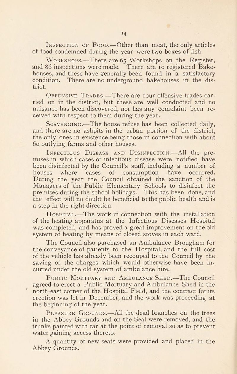 Inspection of Food.—Other than meat, the only articles of food condemned during the year were two boxes of fish. Workshops.—There are 65 Workshops on the Register, and 86 inspections were made. There are 10 registered Bake- houses, and these have generally been found in a satisfactory condition. There are no underground bakehouses in the dis- trict. Offensive Trades.—There are four offensive trades car- ried on in the district, but these are well conducted and no nuisance has been discovered, nor has any complaint been re- ceived with respect to them during the year. Scavenging.—The house refuse has been collected daily, and there are no ashpits in the urban portion of the district, the only ones in existence being those in connection with about 60 outlying farms and other houses. Infectious Disease and Disinfection.—All the pre- mises in which cases of infectious disease were notified have been disinfected by the Council’s staff, including a number of houses where cases of consumption have occurred. During the year the Council obtained the sanction of the Managers of the Public Elementary Schools to disinfect the premises during the school holidays. This has been done, and the effect will no doubt be beneficial to the public health and is a step in the right direction. Hospital.—The work in connection with the installation of the heating apparatus at the Infectious Diseases Hospital was completed, and has proved a great improvement on the old system of heating by means of closed stoves in each ward. The Council also purchased an Ambulance Brougham for the conveyance of patients to the Hospital, and the full cost of the vehicle has already been recouped to the Council by the saving of the charges which would otherwise have been in- curred under the old system of ambulance hire. Public Mortuary and Ambulance Shed.—The Council agreed to erect a Public Mortuary and Ambulance Shed in the north-east corner of the Hospital Field, and the contract for its erection was let in December, and the work was proceeding at the beginning of the year. Pleasure Grounds.—All the dead branches on the trees in the Abbey Grounds and on the Seal were removed, and the trunks painted with tar at the point of removal so as to prevent water gaining access thereto. A quantity of new seats were provided and placed in the Abbey Grounds.