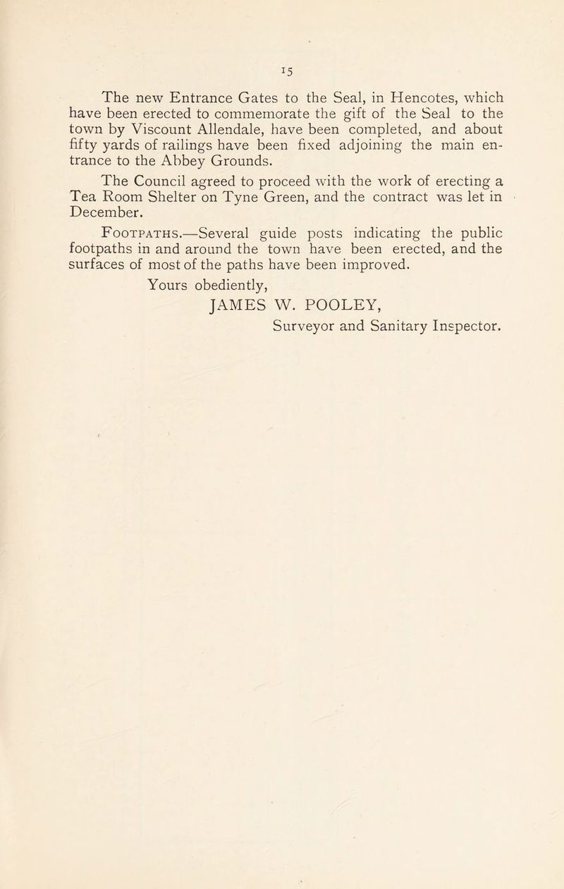 The new Entrance Gates to the Seal, in Hencotes, which have been erected to commemorate the gift of the Seal to the town by Viscount Allendale, have been completed, and about fifty yards of railings have been fixed adjoining the main en- trance to the Abbey Grounds. The Council agreed to proceed with the work of erecting a Tea Room Shelter on Tyne Green, and the contract was let in December. Footpaths.—Several guide posts indicating the public footpaths in and around the town have been erected, and the surfaces of most of the paths have been improved. Yours obediently, JAMES W. POOLEY, Surveyor and Sanitary Inspector.