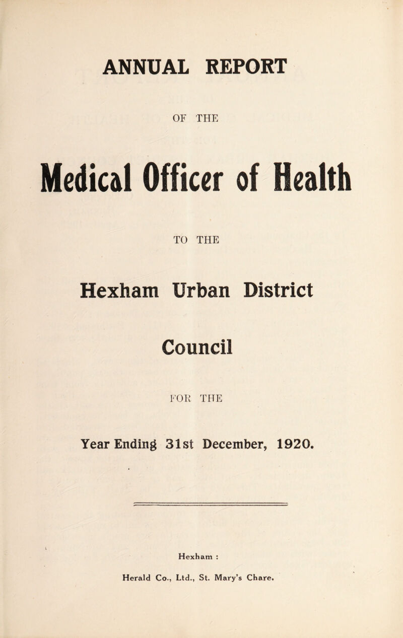 OF THE Medical Officer of Health TO THE Hexham Urban District Council FOR THE Year Ending 31st December, 1920. Hexham : Herald Co., Ltd., St. Mary’s Chare.