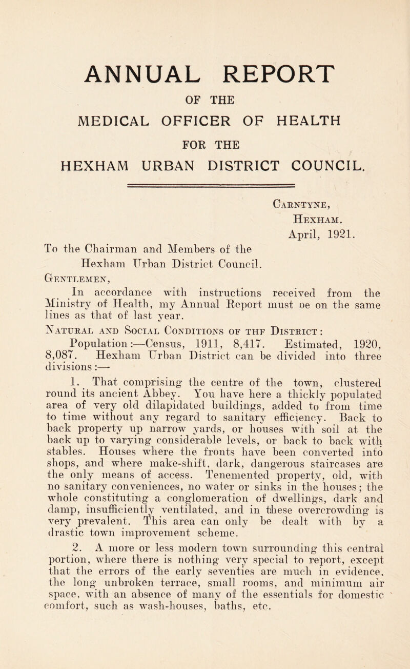 OF THE MEDICAL OFFICER OF HEALTH FOR THE HEXHAM URBAN DISTRICT COUNCIL. Carntyne, Hexham. April, 1921. To the Chairman and Members of the Hexham Urban District Council. Gentlemen, In accordance with instructions received from the Ministry of Health, my Annual Report must oe on the same lines as that of last year. Natural and Social Conditions of thf District : Population:—Census, 1911, 8,417. Estimated, 1920, 8,087. Hexham Urban District can be divided into three divisions :— 1. That comprising the centre of the town, clustered round its ancient Abbey. You have here a thickly populated area of very old dilapidated buildings, added to from time to time without any regard to sanitary efficiency. Back to back property up narrow yards, or houses with soil at the back up to varying considerable levels, or back to back with stables. Houses where the fronts have been converted into shops, and where make-shift, dark, dangerous staircases are the only means of access. Tenemented property, old, with no sanitary conveniences, no water or sinks in the houses; the whole constituting a conglomeration of dwellings, dark and damp, insufficiently ventilated, and in these overcrowding is very prevalent. This area can only be dealt with by a drastic town improvement scheme. 2. A more or less modern town surrounding this central portion, where there is nothing very special to report, except that the errors of the early seventies are much in evidence, the long unbroken terrace, small rooms, and minimum air space, with an absence of many of the essentials for domestic ' comfort, such as wash-houses, baths, etc.