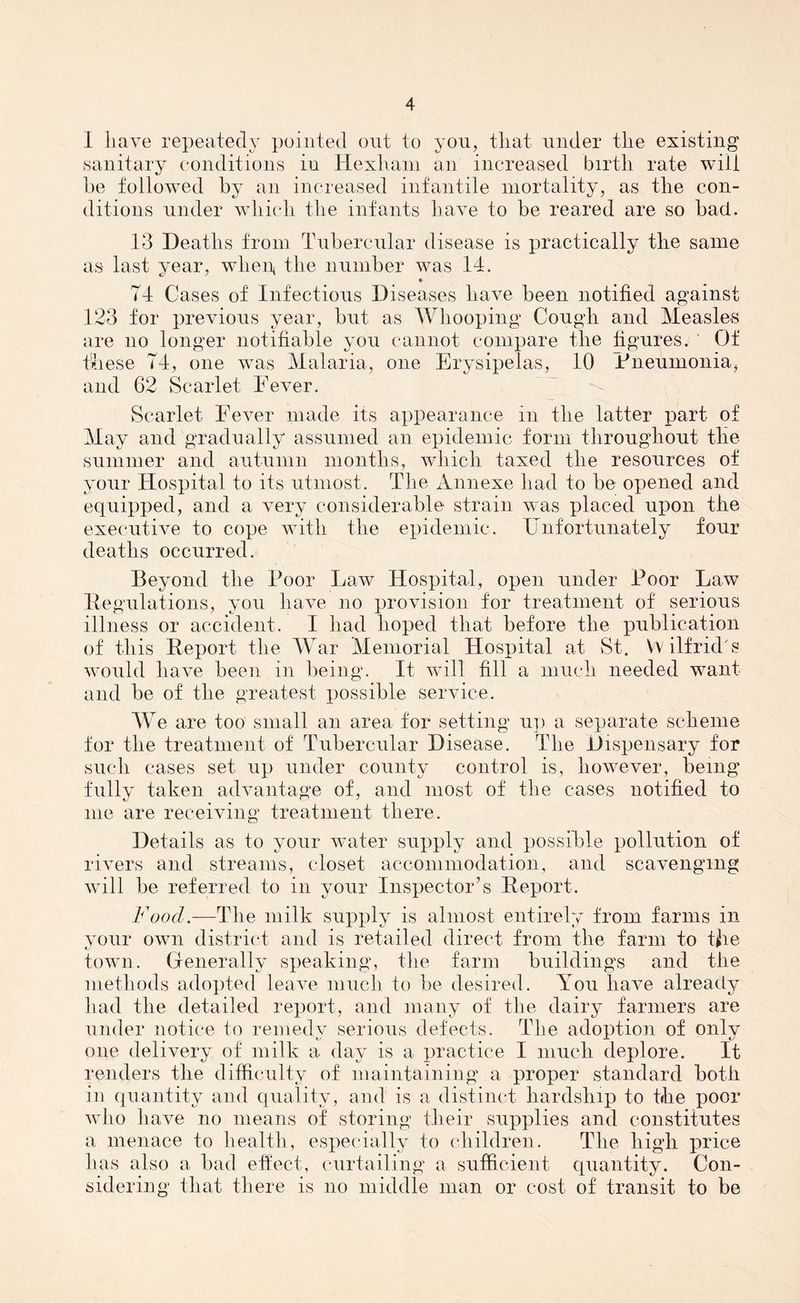 I have repeatedy pointed out to you, that under the existing sanitary conditions in Hexham an increased birth rate will be followed by an increased infantile mortality, as the con- ditions under which the infants have to be reared are so bad. 13 Deaths from Tubercular disease is practically the same as last year, when, the number was 14. «> 74 Cases of Infectious Diseases have been notified against 123 for previous year, but as Whooping Cough and Measles are no longer notifiable you cannot compare the figures. Of these 74, one was Malaria, one Erysipelas, 10 Pneumonia, and 62 Scarlet Fever. Scarlet Fever made its appearance in the latter part of May and gradually assumed an epidemic form throughout the summer and autumn months, which taxed the resources of your Hospital to its utmost. The Annexe had to be opened and equipped, and a very considerable strain was placed upon the executive to cope with the epidemic. Unfortunately four deaths occurred. Beyond the Poor Faw Hospital, open under Poor Haw Regulations, you have no provision for treatment of serious illness or accident. I had hoped that before the publication of this Report the War Memorial Hospital at St. W ilfrid t? would have been in being. It will fill a much needed want and be of the greatest possible service. WTe are too small an area for setting up a separate scheme for the treatment of Tubercular Disease. The Dispensary for such cases set up under county control is, however, being fully taken advantage of, and most of the cases notified to me are receiving treatment there. Details as to your water supply and possible pollution of rivers and streams, closet accommodation, and scavenging will be referred to in your Inspector’s Report. Food.—The milk supply is almost entirely from farms in your own district and is retailed direct from the farm to the town. Generally speaking, the farm buildings and the methods adopted leave much to be desired. You have already had the detailed report, and many of the dairy farmers are under notice to remedy serious defects. The adoption of only one delivery of milk a day is a practice I much deplore. It renders the difficulty of maintaining a proper standard both in quantity and quality, and is a distinct hardship to the poor who have no means of storing their supplies and constitutes a menace to health, especially to children. The high price has also a bad effect, curtailing a sufficient quantity. Con- sidering that there is no middle man or cost of transit to be