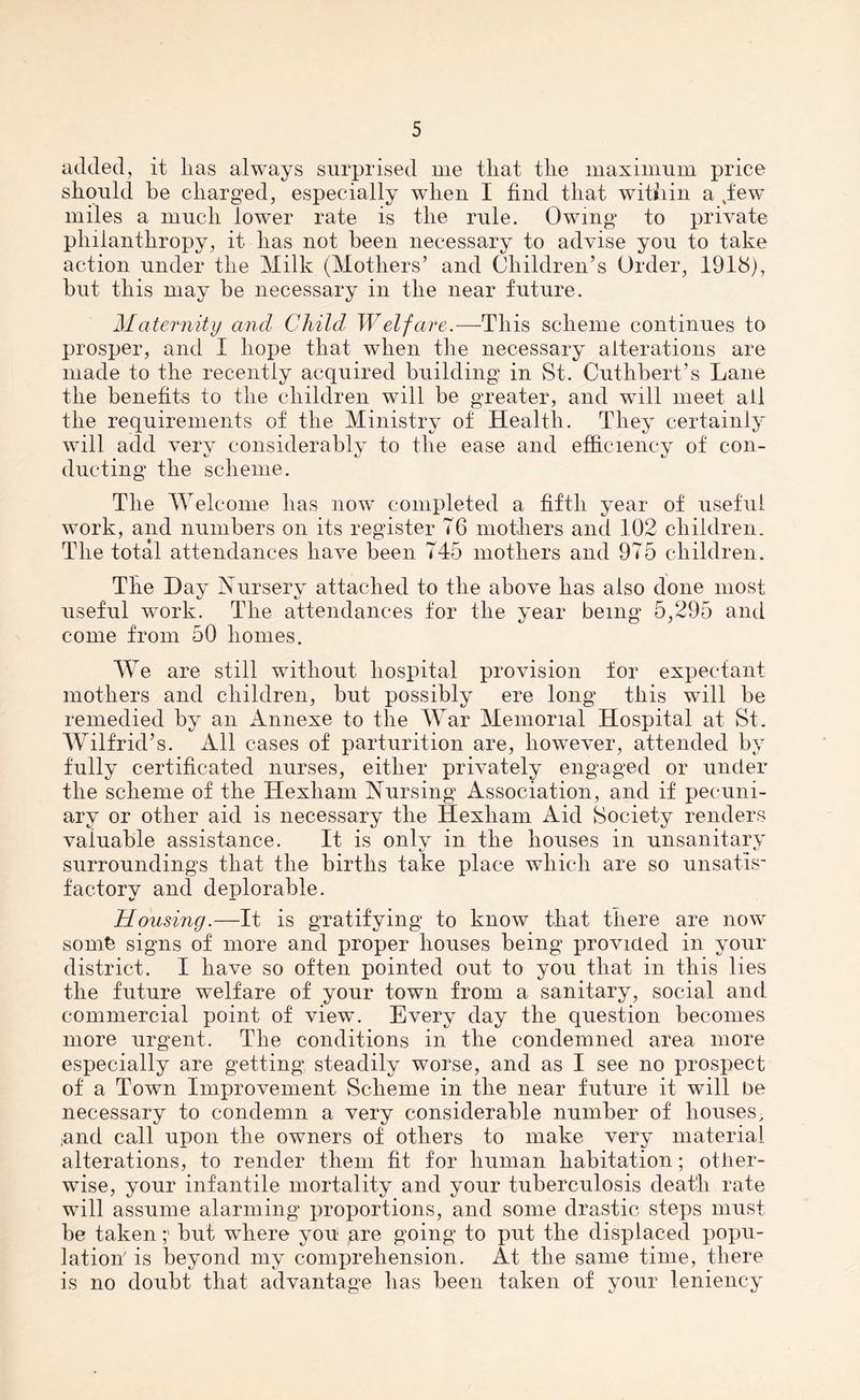 added, it lias always surprised me that the maximum price should be charged, especially wdien I find that within a .few miles a much lower rate is the rule. Owing to private philanthropy, it has not been necessary to advise you to take action under the Milk (Mothers’ and Children’s Order, 1918), but this may be necessary in the near future. Maternity ancl Child Welfare.—This scheme continues to prosper, and I hope that when the necessary alterations are made to the recently acquired building in St. Cuthbert’s Lane the benefits to the children will be greater, and will meet all the requirements of the Ministry of Health. They certainly will add very considerably to the ease and efficiency of con- ducting the scheme. The Welcome has now completed a fifth year of useful work, and numbers on its register 76 mothers and 102 children. The total attendances have been 745 mothers and 975 children. The Day Nursery attached to the above has also done most useful work. The attendances for the year being 5,295 and come from 50 homes. We are still without hospital provision for expectant mothers and children, but possibly ere long this wTill be remedied by an Annexe to the War Memorial Hospital at St. Wilfrid’s. All cases of parturition are, however, attended by fully certificated nurses, either privately engaged or under the scheme of the Hexham Nursing Association, and if pecuni- ary or other aid is necessary the Hexham Aid Society renders valuable assistance. It is onlv in the houses in unsanitary surroundings that the births take place which are so unsatis f'actorv and deplorable. «/ — jHousing.—It is gratifying to know that there are now somt signs of more and proper houses being provided in your district. I have so often pointed out to you that in this lies the future welfare of your town from a sanitary, social and commercial point of view. Every day the question becomes more urgent. The conditions in the condemned area more especially are getting steadily worse, and as I see no prospect of a Town Improvement Scheme in the near future it wTill be necessary to condemn a very considerable number of houses, ,and call upon the owners of others to make very material alterations, to render them fit for human habitation; other- wise, your infantile mortality and your tuberculosis death rate will assume alarming proportions, and some drastic steps must be takenbut where you are going to put the displaced popu- lation' is beyond my comprehension. At the same time, there is no doubt that advantage lias been taken of your leniency