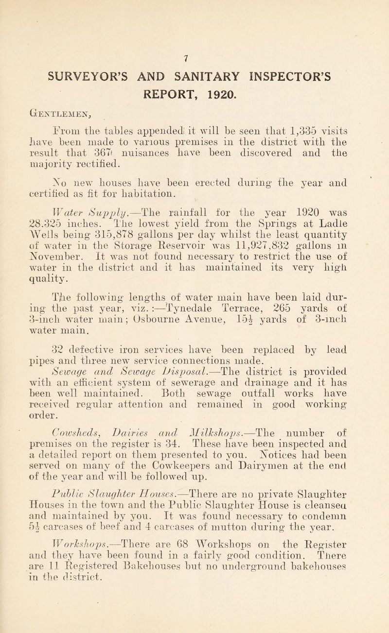 SURVEYOR’S AND SANITARY INSPECTOR’S REPORT, 1920. Gentlemen, From the tables appended' it will be seen that 1,335 visits have been made to various premises in the district with tlie result that 367i nuisances have been discovered and tile majority rectified. Mo new bouses have been erected during the year and certified as fit tor habitation. Water Supply.—Tlie rainfall tor the year 1920 was 28.325 inches. The lowest yield from the Springs at Ladle Weils being 315,878 gallons per day whilst the least quantity of water in the Storage Reservoir was 11,927,832 gallons in November. It was not found necessary to restrict the use of water in the district and it lias maintained its very high quality. The following lengths of water main have been laid dur- ing the past year, viz. :—Tynedale Terrace, 265 yards of 3-inch water main; Osbourne Avenue, 15J yards of 3-mch water main. 32 defective iron services have been replaced by lead pipes and three new service connections made. Sewage ancl Sewage Disposal.—The district is provided with an efficient system of sewerage and drainage and it lias been well maintained. Roth sewage outfall works have received regular attention and remained in good working order. Cowsheds, Dairies and Milk shops.—The number of premises on the register is 34. These have been inspected and a detailed report on them presented to you. Notices had been served on many of the Cowkeepers and Dairymen at the end of the year and will be followed up. Public Slaughter Houses.—There are no private Slaughter Houses in the town and the Public Slaughter House is cleansed and maintained by you. It was found necessary to condemn 51 carcases of beef and 4 carcases of mutton during the year. Workshops.—There are 68 Workshops on the Register and they have been found in a fairly good condition. Tiiere are 11 Registered Bakehouses but no underground bakehouses in the district.