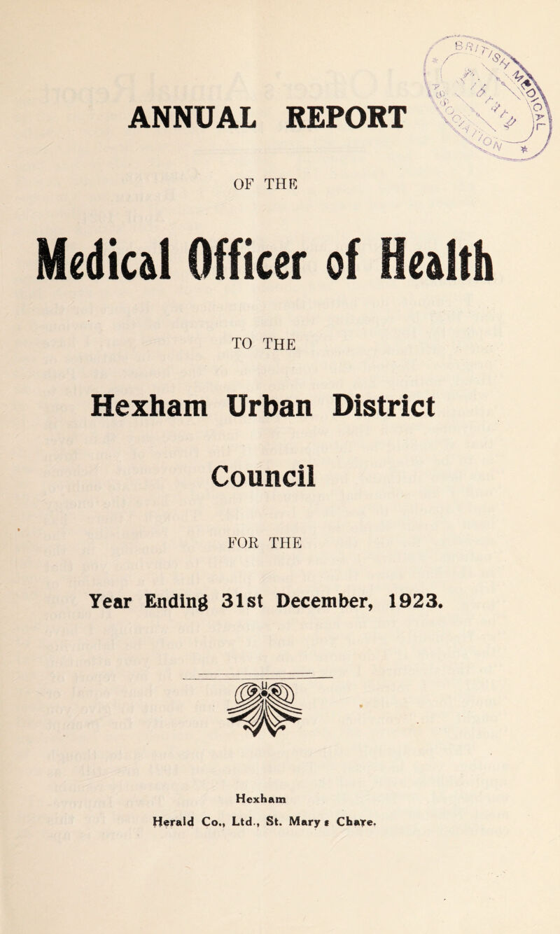 ANNUAL REPORT OF THE Medical Officer of Health TO THE Hexham Urban District Council FOR THE Year Ending 31st December, 1923. Hexham Herald Co., Ltd., St. Mary s Chare.
