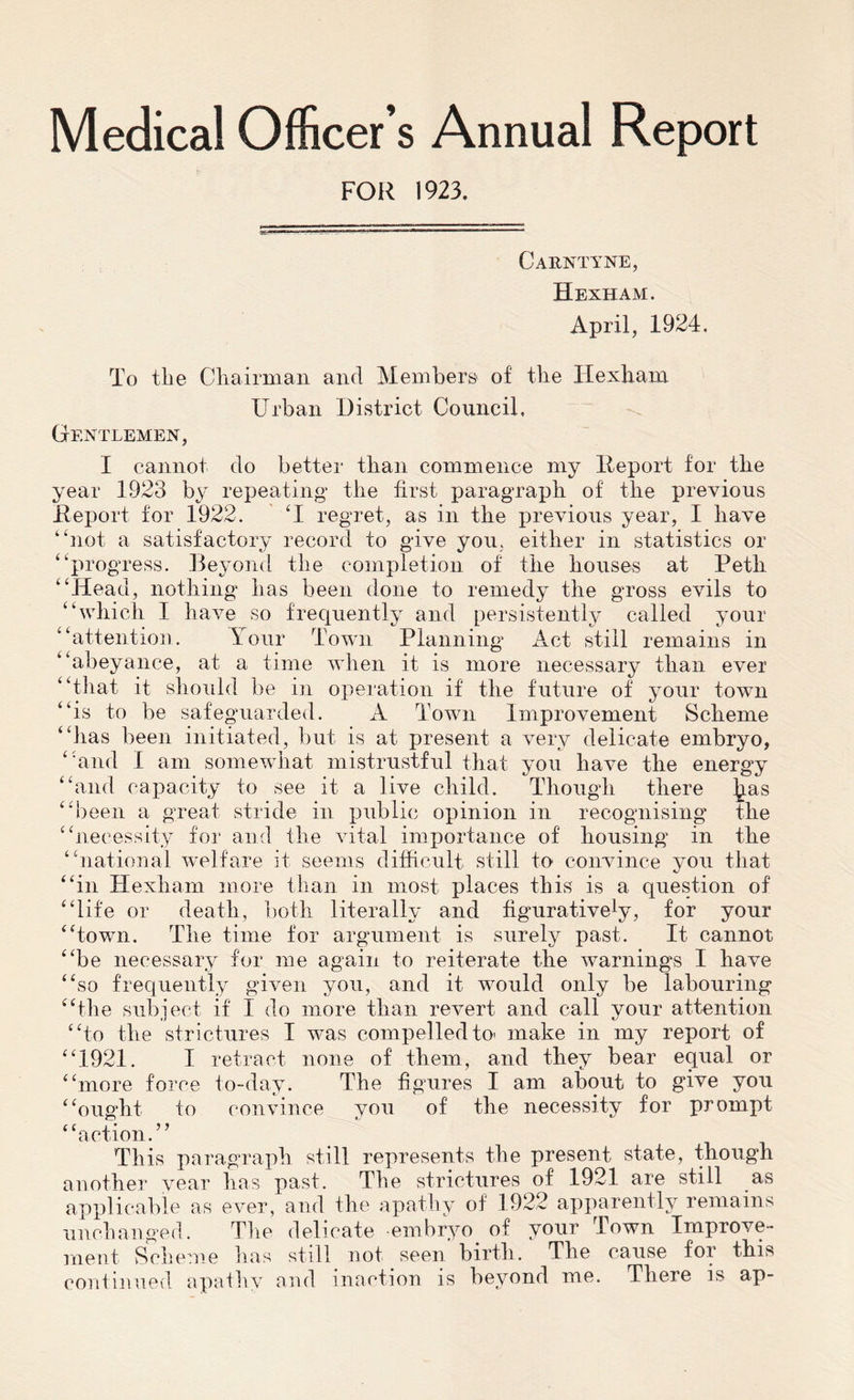 Medical Officer’s Annual Report FOR 1923. Carntyne, Hexham. April, 1924. To the Chairman and Members of the Hexham Urban District Council, Gentlemen, I cannot do better than commence my Report for the year 1923 by repeating* the first paragraph of the previous Report for 1922. U regret, as in the previous year, I have “not a satisfactory record to give you, either in statistics or “progress. Beyond the completion of the houses at Petli “Head, nothing has been done to remedy the gross evils to “which I have so frequently and persistently called your “attention. Tour Town Planning Act still remains in “abeyance, at a time when it is more necessary than ever “that it should be in operation if the future of your town “is to be safeguarded. A Town Improvement Scheme “lias been initiated, but is at present a very delicate embryo, “and I am somewhat mistrustful that you have the energy “and capacity to see it a live child. Though there ^as “been a great stride in public opinion in recognising the “necessity for and the vital importance of housing in the “national welfare it seems difficult still to convince you that “in Hexham more than in most places this is a question of “life or death, both literally and figurative^, for your “town. The time for argument is surely past. It cannot “be necessary for me again to reiterate the warnings I have “so frequently given you, and it would only be labouring “the subject if I do more than revert and call your attention “to the strictures I was compelled to< make in my report of “1921. I retract none of them, and they bear equal or “more force to-day. The figures I am about to give you “ought to convince you of the necessity for prompt “action.” This paragraph still represents the present state, though another year has past. The strictures of 1921 are still as applicable as ever, and the apathy of 1922 apparently remains unchanged. The delicate embryo of your Town Improve- ment Scheme has still not seen birth. The cause for this continued apathy and inaction is beyond me. There is ap-