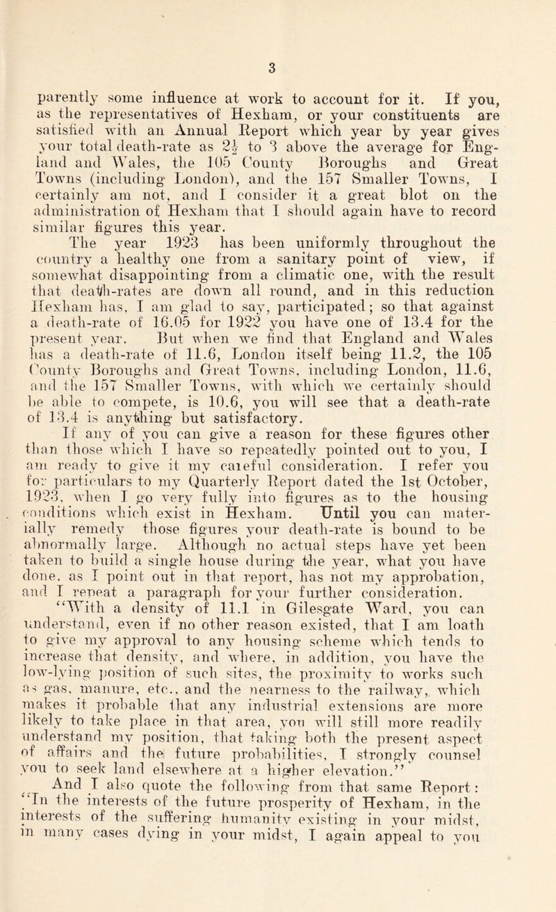 parently some influence at work to account for it. If you, as the representatives of Hexham, or your constituents are satisfied with an Annual Report which year by year gives your total death-rate as to 3 above the average for Eng- land and Wales, the 105 County Boroughs and Great Towns (including' London), and the 157 Smaller Towns, 1 certainly am not, and I consider it a great blot on the administration of Hexham that I should again have to record similar figures this year. The year 1923 has been uniformly throughout the country a healthy one from a sanitary point of view, if somewhat disappointing from a climatic one, wfith the result that death-rates are down all round, and in this reduction Hexham lias, I am glad to say, participated; so that against a death-rate of 16.05 for .1922 vou have one of 13.4 for the i/ present year. But when we find that England and Wales has a death-rate of 11.6, London itself being 11.2, the 105 County Boroughs and Great Towns, including London, 11.6, and the 157 Smaller Towns, with which we certainly should be able to compete, is 10.6, you will see that a death-rate of 13.4 is anything but satisfactory. If any of you can give a reason for these figures other than those which I have so repeatedly pointed out to you, I am ready to give it my careful consideration. I refer you for particulars to my Quarterly Report dated the 1st October, 1923, when I go very fully into figures as to the housing conditions which exist in Hexham. Until you can mater- ially remedy those figures your death-rate is bound to be abnormally large. Although no actual steps have yet been taken to build a single house during the year, what you have done, as I point out in that report, has not my approbation, and I repeat a paragraph for your further consideration. “With a density of 11.1 in Gilesgate Ward, you can understand, even if no other reason existed, that I am loath to give my approval to any housing scheme which tends to increase that density, and where, in addition, you have the low-lying position of such sites, the proximity to works such as gas, manure, etc., and the nearness to the railway,, which makes it probable that any industrial extensions are more likely to take place in that area, you will still more readily understand my position, that taking both the present aspect of affairs and the! future probabilities, I strongly counsel you to seek land elsewhere at a higher elevation.” And I also quote the following from that same Report: ‘‘In the interests of the future prosperity of Hexham, in the interests of the suffering humanity existing in your midst, in many cases dying in your midst, I again appeal to you