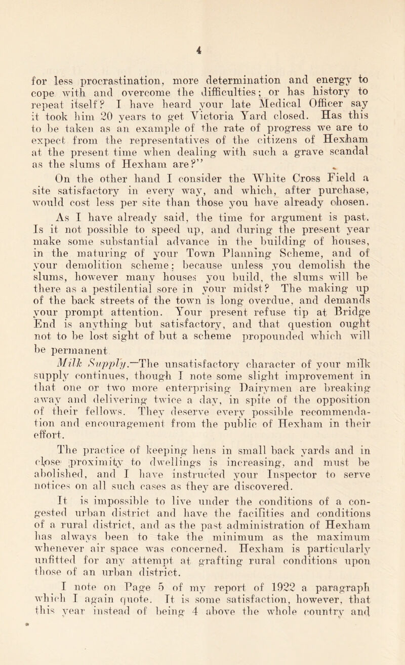 for less procrastination, more determination and energy to cope with and overcome the difficulties; or has history to repeat itself? I have heard your late Medical Officer say it took him 20 years to get Victoria Yard closed. Has this to be taken as an example of the rate of progress we are to expect from the representatives of the citizens of Hexiham at the present time when dealing with such a grave scandal as the slums of Hexham are?” On the other hand I consider the White Cross Field a site satisfactory in every way, and which, after purchase, would cost less per site than those you have already chosen. As I have already said, the time for argument is past. Is it not possible to speed up, and during the present year make some substantial advance in the building of houses, in the maturing of your Town Planning Scheme, and of your demolition scheme; because unless you demolish the slums, however many houses you build, the slums will be there as a pestilential sore in your midst? The making up of the back streets of the town is long overdue, and demands your prompt attention. Your present refuse tip at Bridge End is anything but satisfactory, and that question ought not to be lost sight of but a scheme propounded which will be permanent Milk Supply — The unsatisfactory character of your milk supply continues, though I note some slight improvement in that one or two more enterprising Dairymen are breaking away and delivering twice a day, in spite of the opposition of their fellows. They deserve every possible recommenda- tion and encouragement from the public of Hexham in their effort. The practice of keeping hens in small back yards and in cfose’ [proximity to dwellings is increasing, and must be abolished, and I have instructed your Inspector to serve notices on all such cases as they are discovered. It is impossible to live under the conditions of a con- gested urban district and have the facilities and conditions of a rural district, and as the past administration of Hexham has always been to take the minimum as the maximum whenever air space was concerned. Hexham is particularly unfitted for any attempt at grafting rural conditions upon those of an urban district. I note on Page 5 of my report of 1922 a paragraph which I again quote. It is some satisfaction, however, that this year instead of being 4 above the whole country and