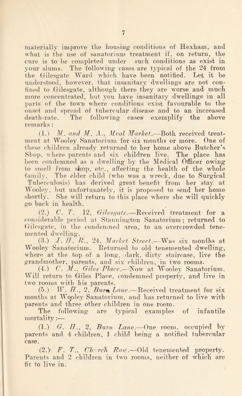 materially improve tlie housing conditions of Hexham, and what is the use of sanatorium treatment if, on return, the cure is to be completed under such conditions as exist in your slums. The following cases are typical of the 24 from the Gilesgate Ward which have been notified. Lett it he understood, however, that insanitary dwellings are not con- fined to Gilesgate, although there they are worse and much more concentrated, but you have insanitary dwellings' in all parts of the town where conditions exist favourable to the onset and spread of tubercular, disease and to an increased death-rate. The following cases' exemplify the above remarks : (1.) M. and M. A., Heal Market.—Both received treat- ment at Woolev Sanatorium for six months or more. One of these children already returned to her home above Butcher’s Shop, where parents and six children live. The place has been condemned as a dwelling by the Medical Officer owing to smell from shop, etc., affecting the health of the whole family. The elder child (who was a wreck, due to Surgical Tuberculosis) has derived great benefit from her stay at Wooley, but unfortunately, it is proposed to send her home shortly. She will return to this place where she will quickly go back in health. (2.) C. T. 12, Gilesgate.—Received treatment for a considerable period at Stannington Sanatorium; returned to Gilesgate, in the condemned area, to an overcrowded tene- raented dwelling. (3.) J. R. R., 24, Market Street.—Was six months at Wooley Sanatorium. Returned to old tenemented dwelling, where at the top of a long, dark, dirty staircase, live the grandmother, parents, and six children, in two rooms. (4.) C. 4/., Giles Plaee.—Ts ow at Wooley Sanatorium. Will return to Giles Place, condemned property, and live in two rooms with his parents. (5.) TP. R., 2, Burn Lane.—Received treatment for six months at Wooley Sanatorium, and has returned to live with parents and three other children in one room. The following are typical examples of infantile mortality:— (1.) G. H., 2, Burn Lane.—One room, occupied by parents and 4 children, 1 child being a notified tubercular case. (2.y F. T., Cherch Row.—Old tenemented property. Parents and 2 children in two rooms, neither of which are fit to live in.
