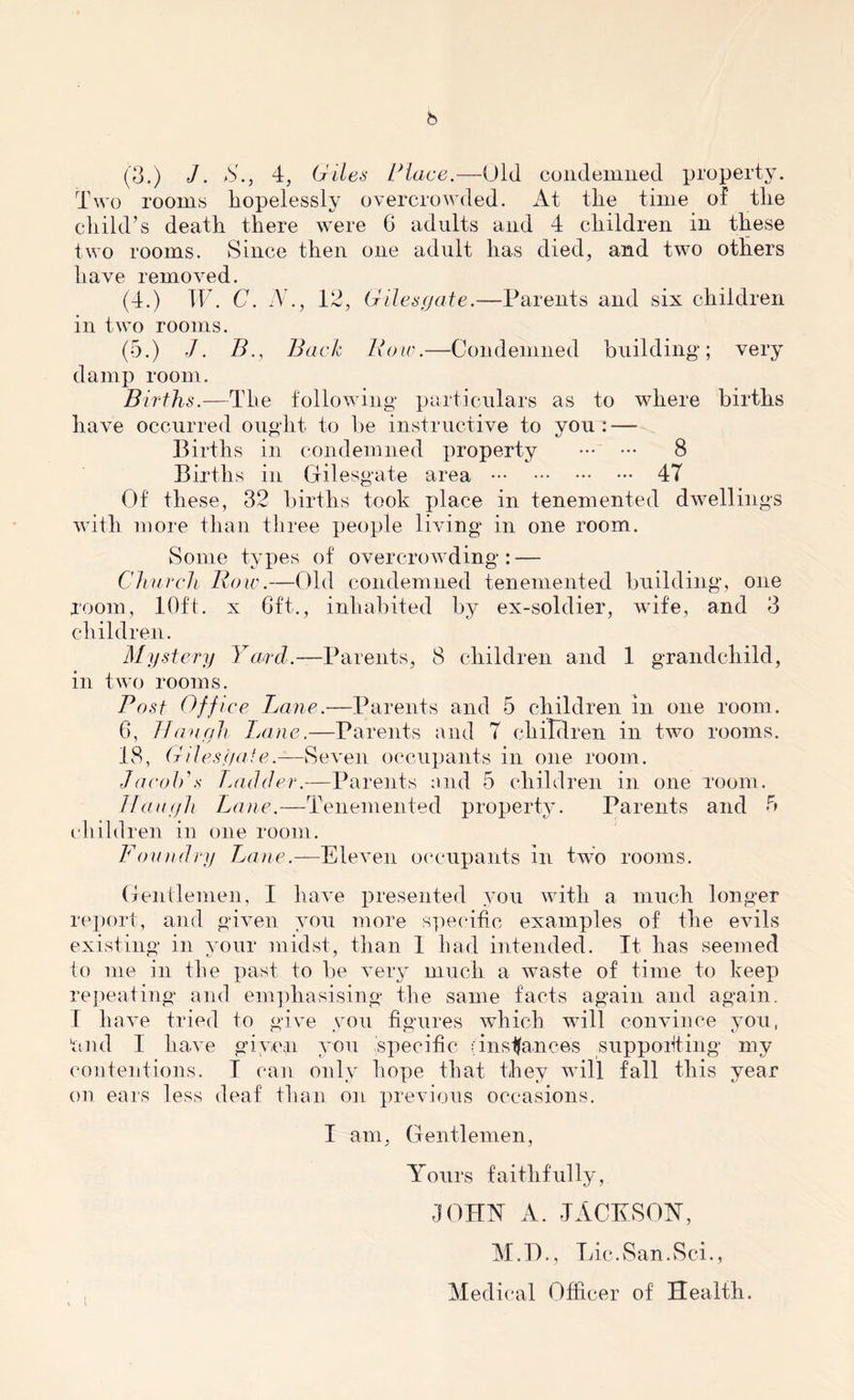 Two rooms hopelessly overcrowded. At the time of the child’s death there were 6 adults and 4 children in these two rooms. Since then one adult has died, and two others have removed. (4.) IF. C. N., 12, Giles gate.-—Parents and six children in two rooms. (5.) J. B., Back Row.—Condemned building; very damp room. Births.—The following particulars as to where births have occurred ought to be instructive to you: — Births in condemned property 8 Births in Gilesgate area 47 Of these, 32 births took place in tenemented dwellings with more than three people living in one room. Some types of overcrowding: — Church Row.—Old condemned tenemented building, one room, 10ft. x 6ft., inhabited by ex-soldier, wife, and 3 children. Mystery Yard.—Parents, 8 children and 1 grandchild, in two rooms. Post Office Lane.—Parents and 5 children in one room. 6, Though Lane.—Parents and 7 children in two rooms. 18, Gilesgate.—Seven occupants in one room. Jacob’a Ladder.—Parents and 5 children in one room. J Tough Lane.—Tenemented property. Parents and 5 children in one room. Foundry Lane.—Eleven occupants in two rooms. Gentlemen, I have presented you with a much longer report, and given you more specific examples of the evils existing in your midst, than 1 had intended. It has seemed to me in the past to be very much a waste of time to keep repeating and emphasising the same facts again and again. I have tried to give you figures which will convince you, ‘and I have given you .specific (instances supporting my contentions. I can only hope that they will fall this year on ears less deaf than on previous occasions. I am, Gentlemen, Yours faithfully, JOHN A. JACK SOY, M.D., Lic.San.vSci., Medical Officer of Health.
