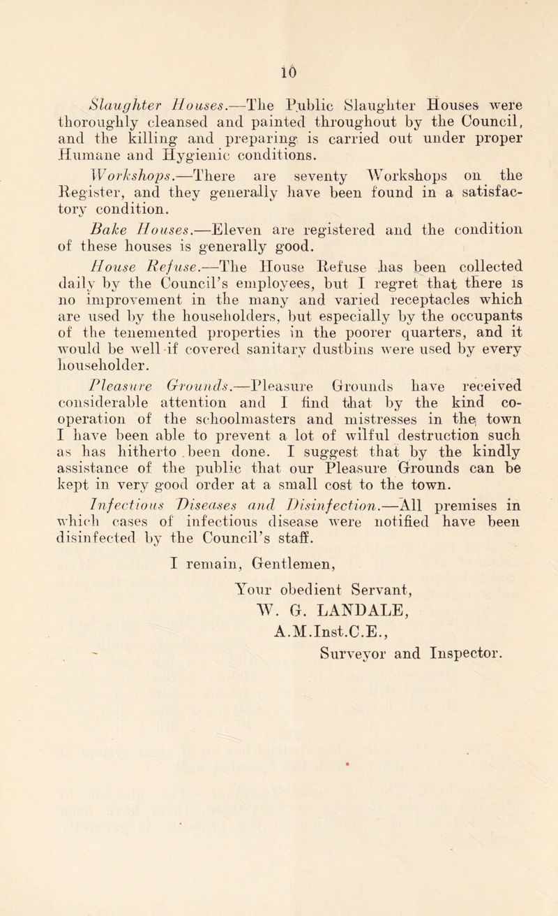 Slaughter Houses.—The Public Slaughter Houses were thoroughly cleansed and painted throughout by the Council, and the killing and preparing is carried out under proper Humane and Hygienic conditions. Workshops.—There are seventy Workshops on the Register, and they generally have been found in a satisfac- tory condition. Bake Houses.—Eleven are registered and the condition of these houses is generally good. House Refuse.—The House Refuse has been collected daily by the Council’s employees, but I regret that there is no improvement in the many and varied receptacles which are used by the householders, but especially by the occupants of the tenemented properties in the poorer quarters, and it would be well if covered sanitary dustbins were used by every householder. Pleasure Grounds.—Pleasure Grounds have received considerable attention and I find that by the kind co- operation of the schoolmasters and mistresses in the, town I have been able to prevent a lot of wilful destruction such as has hitherto been done. I suggest that by the kindly assistance of the public that our Pleasure Grounds can be kept in very good order at a small cost to the town. Infectious Diseases and Disinfection.—All premises in which cases of infectious disease were notified have been disinfected by the Council’s staff. I remain, Gentlemen, Your obedient Servant, W. G. LAND ALE, A.M.Inst.C.E., Surveyor and Inspector.