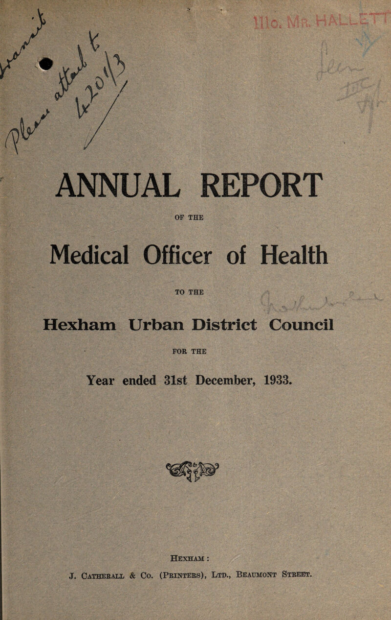 ANNUAL REPORT OF THE Medical Officer of Health TO THE Hexham Urban District Council FOR THE Year ended 31st December, 1933. Hexham : J, Catherall & Co. (Printers), Ltd., Beaumont Street.