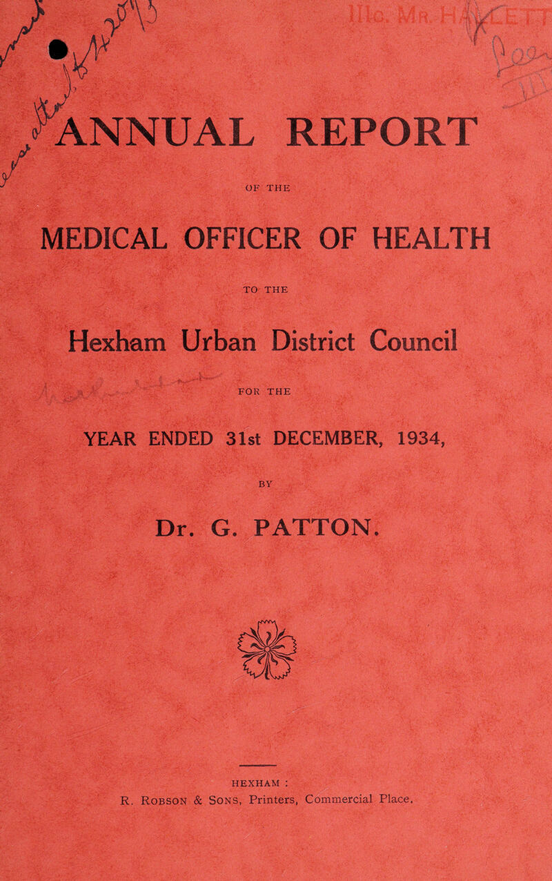 ANNUAL REPORT OF THE MEDICAL OFFICER OF HEALTH TO THE Hexham Urban District Council FOR THE YEAR ENDED 31st DECEMBER, 1934, Dr. G. PATTON. HEXHAM : R. Robson & Sons, Printers, Commercial Place,
