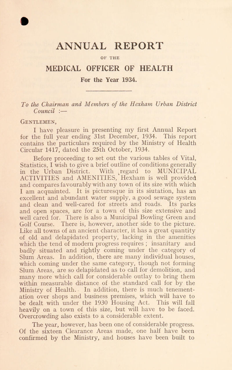 OF THE MEDICAL OFFICER OF HEALTH For the Year 1934. To the Chairman and Members of the Hexham Urban District Council :— Gentlemen, I have pleasure in presenting my first Annual Report for the full year ending 31st December, 1934. This report contains the particulars required by the Ministry of Health Circular 1417, dated the 25th October, 1934. Before proceeding to set out the various tables of Vital, Statistics, I wish to give a brief outline of conditions generally in the Urban District. With ^regard to MUNICIPAL ACTIVITIES and AMENITIES, Hexham is well provided and compares favourably with any town of its size with which I am acquainted. It is picturesque in its siutation, has an excellent and abundant water supply, a good sewage system and clean and well-cared for streets and roads. Its parks and open spaces, are for a town of this size extensive and well cared for. There is also a Municipal Bowling Green and Golf Course. There is, however, another side to the picture. Like all towns of an ancient character, it has a great quantity of old and delapidated property, lacking in the amenities which the tend of modern progress requires ; insanitary and badly situated and rightly coming under the category of Slum Areas. In addition, there are many individual houses, which coming under the same category, though not forming Slum Areas, are so delapidated as to call for demolition, and many more which call for considerable outlay to bring them within measurable distance of the standard call for by the Ministry of Health. In addition, there is much tenement- ation over shops and business premises, which will have to be dealt with under the 1930 Housing Act. This will fall heavily on a town of this size, but will have to be faced. Overcrowding also exists to a considerable extent. The year, however, has been one of considerable progress. Of the sixteen Clearance Areas made, one half have been confirmed by the Ministry, and houses have been built to