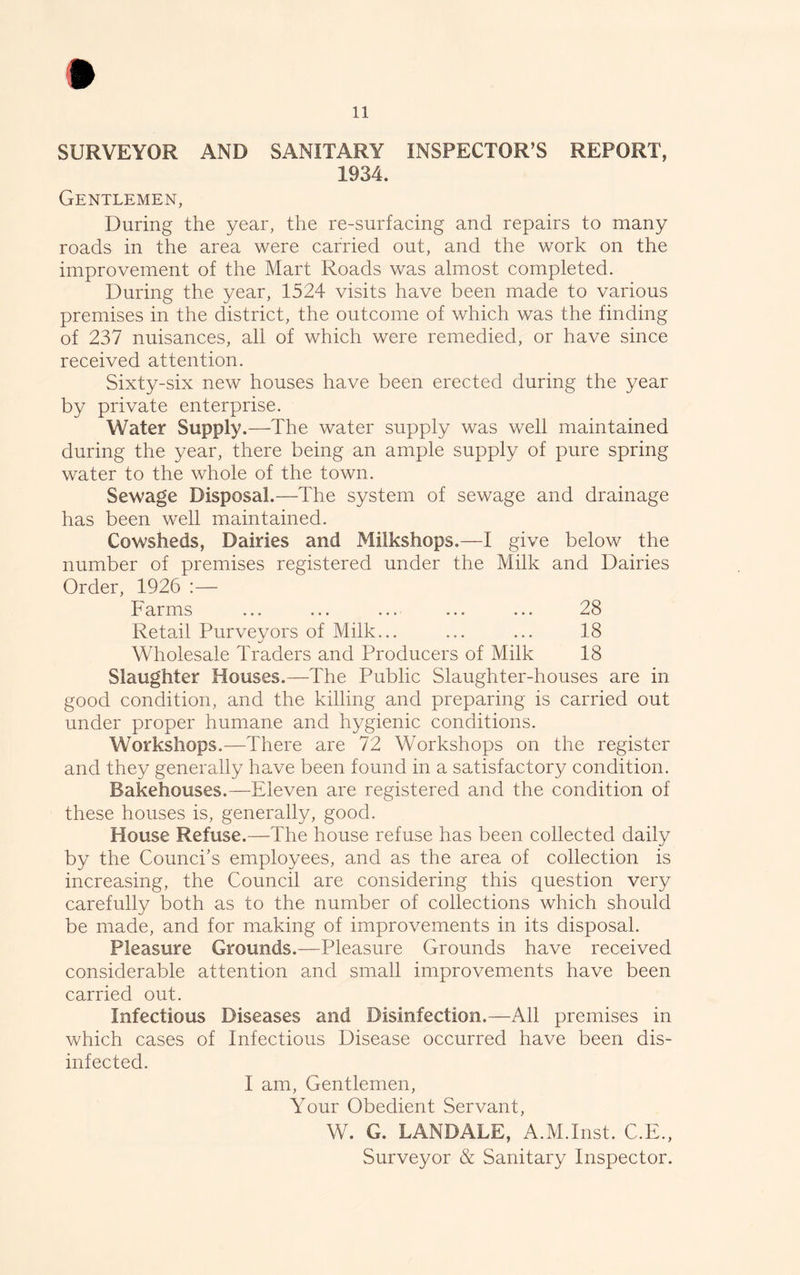 SURVEYOR AND SANITARY INSPECTOR’S REPORT, 1934. Gentlemen, During the year, the re-surfacing and repairs to many roads in the area were carried out, and the work on the improvement of the Mart Roads was almost completed. During the year, 1524 visits have been made to various premises in the district, the outcome of which was the finding of 237 nuisances, all of which were remedied, or have since received attention. Sixty-six new houses have been erected during the year by private enterprise. Water Supply.—The water supply was well maintained during the year, there being an ample supply of pure spring water to the whole of the town. Sewage Disposal.—The system of sewage and drainage has been well maintained. Cowsheds, Dairies and Milkshops.—I give below the number of premises registered under the Milk and Dairies Order, 1926 :— Farms ... ... ... ... ... 28 Retail Purveyors of Milk... ... ... 18 Wholesale Traders and Producers of Milk 18 Slaughter Houses.—The Public Slaughter-houses are in good condition, and the killing and preparing is carried out under proper humane and hygienic conditions. Workshops.-—There are 72 Workshops on the register and they generally have been found in a satisfactory condition. Bakehouses.—Eleven are registered and the condition of these houses is, generally, good. House Refuse.—The house refuse has been collected daily by the Counci’s employees, and as the area of collection is increasing, the Council are considering this question very carefully both as to the number of collections which should be made, and for making of improvements in its disposal. Pleasure Grounds.—Pleasure Grounds have received considerable attention and small improvements have been carried out. Infectious Diseases and Disinfection.—All premises in which cases of Infectious Disease occurred have been dis- infected. I am, Gentlemen, Your Obedient Servant, W. G. LANDALE, A.M.Inst. C.E., Surveyor & Sanitary Inspector.