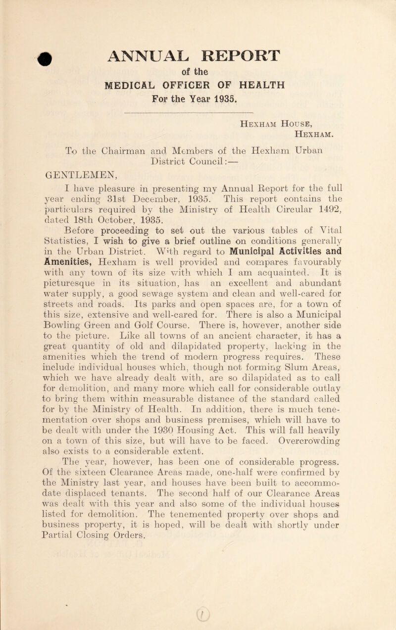 ANNUAL REPORT of the MEDICAL OFFICER OF HEALTH For the Year 1935. Hexham House, Hexham. To the Chairman and Members of the Hexham Urban District Council: — GENTLEMEN, I have pleasure in presenting my Annual Deport for the full year ending 31st December, 1935. This report contains the particulars required by the Ministry of Health Circular 1492, dated 18th October, 1935. Before proceeding to set out the various tables of Vital Statistics, I wish to give a brief outline on conditions generally in the Urban District. Whh regard to Municipal Activities and Amenities, Hexham is well provided and compares favourably with any town of its size with which I am acquainted. It is picturesque in its situation, has an excellent and abundant water supply, a good sewage system and clean and well-cared for streets and roads. Its parks and open spaces are, for a town of this size, extensive and well-cared for. There is also a Municipal Bowling Green and Golf Course. There is, however, another side to the picture. Like all towns of an ancient character, it has a great quantity of old and dilapidated property, lacking in the amenities which the trend of modern progress requires. These include individual houses which, though not forming Slum Areas, which we have already dealt with, are so dilapidated as to call for demolition, and many more which call for considerable outlay to bring them within measurable distance of the standard called for by the Ministry of Health. In addition, there is much tene- mentation over shops and business premises, which will have to be dealt with under the 1930 Housing Act. This will fall heavily on a town of this size, but will have to be faced. Overcrowding also exists to a considerable extent. The year, however, has been one of considerable progress. Of the sixteen Clearance Areas made, one-half were confirmed by the Ministry last year, and houses have been built to accommo¬ date displaced tenants. The second half of our Clearance Areas was dealt with this year and also some of the individual houses listed for demolition. The tenemented property over shops and business property, it is hoped, will be dealt with shortly under Partial Closing Orders.