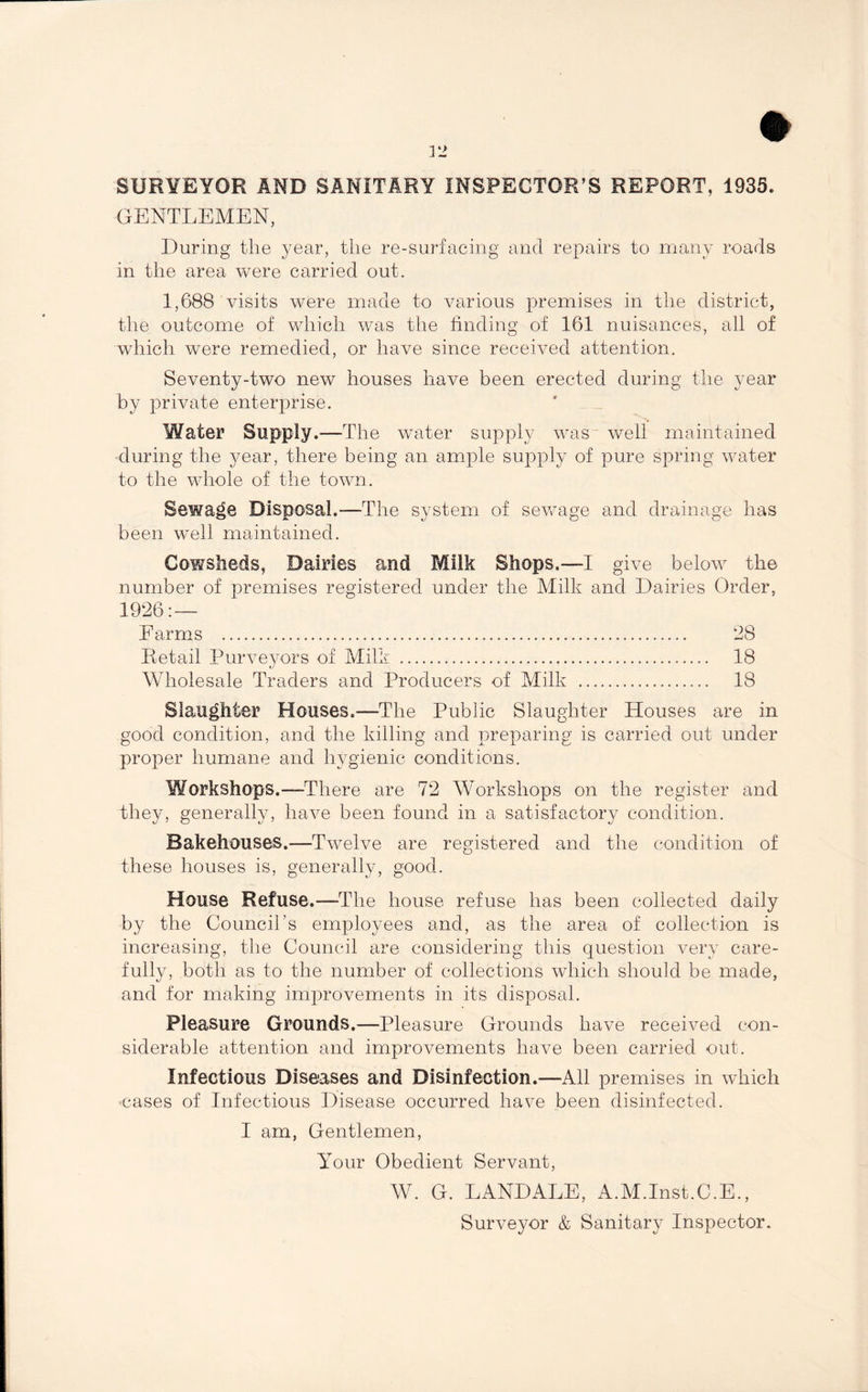 SURVEYOR AND SANITARY INSPECTOR’S REPORT, 1935. GENTLEMEN, During the year, the re-surfacing and repairs to many roads in the area were carried out. 1,688 visits were made to various premises in the district, the outcome of which was the finding of 161 nuisances, all of which were remedied, or have since received attention. Seventy-two new houses have been erected during the year by private enterprise. Water Supply.—The water supply was well maintained during the year, there being an ample supply of pure spring water to the whole of the town. Sewage Disposal.—The system of sewage and drainage has been well maintained. Cowsheds, Dairies and Milk Shops.—I give below the number of premises registered under the Milk and Dairies Order, 1926: — Earms . 28 Retail Purveyors of Milk . 18 Wholesale Traders and Producers of Milk . 18 Slaughter Houses.—The Public Slaughter Houses are in good condition, and the killing and preparing is carried out under proper humane and hygienic conditions. Workshops.—There are 72 Workshops on the register and they, generally, have been found in a satisfactory condition. Bakehouses.—Twelve are registered and the condition of these houses is, generally, good. House Refuse.—The house refuse has been collected daily by the Council’s employees and, as the area of collection is increasing, the Council are considering this question very care¬ fully, both as to the number of collections which should be made, and for making improvements in its disposal. Pleasure Grounds.—Pleasure Grounds have received con¬ siderable attention and improvements have been carried out. Infectious Diseases and Disinfection.—All premises in which cases of Infectious Disease occurred have been disinfected. I am, Gentlemen, Your Obedient Servant, W. G. LANDALE, A.M.Inst.C.E., Surveyor & Sanitary Inspector.