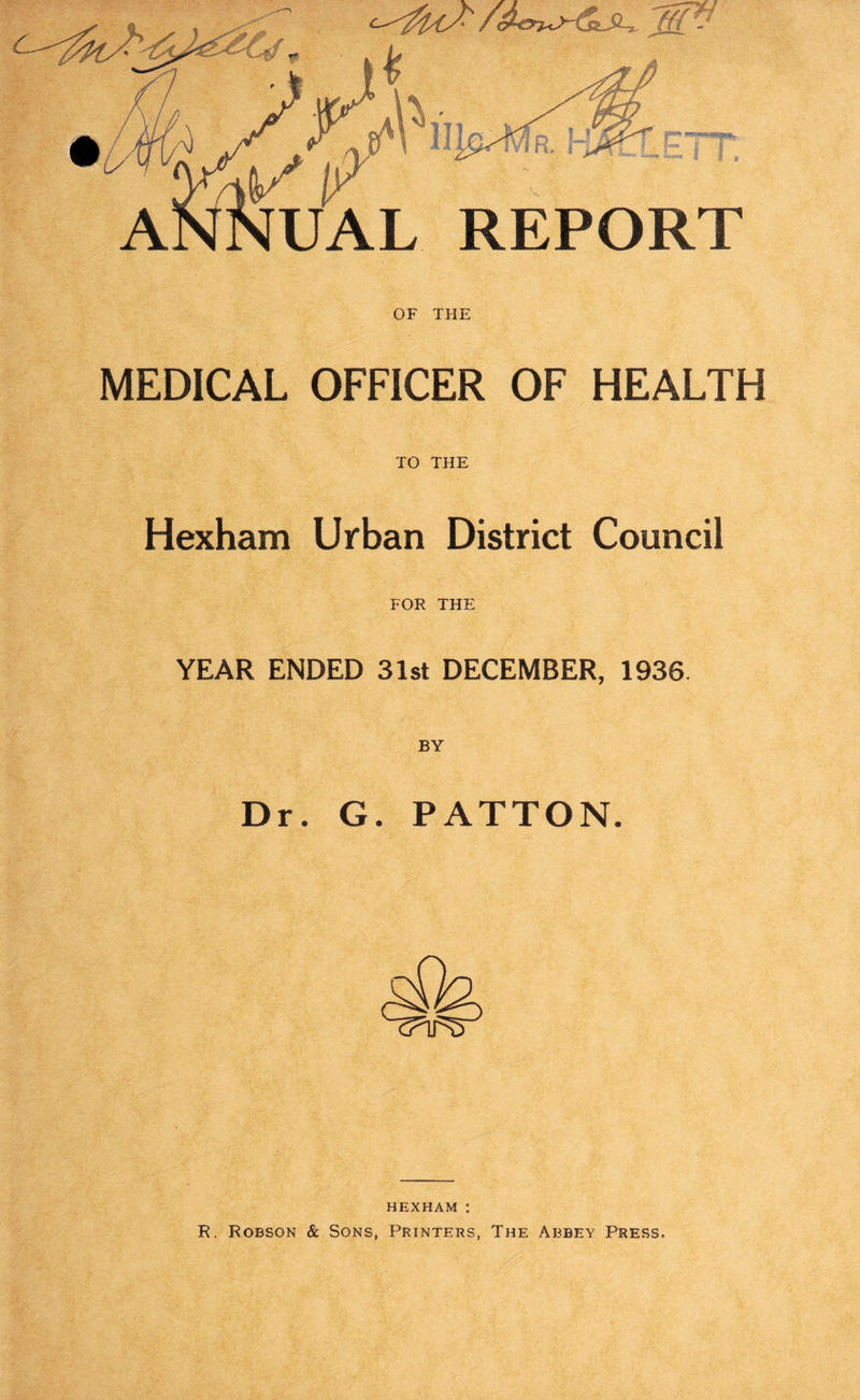jffP~ UAL REPORT OF THE MEDICAL OFFICER OF HEALTH TO THE Hexham Urban District Council FOR THE YEAR ENDED 31st DECEMBER, 1936. BY Dr. G. PATTON. HEXHAM : R. Robson & Sons, Printers, The Abbey Press.