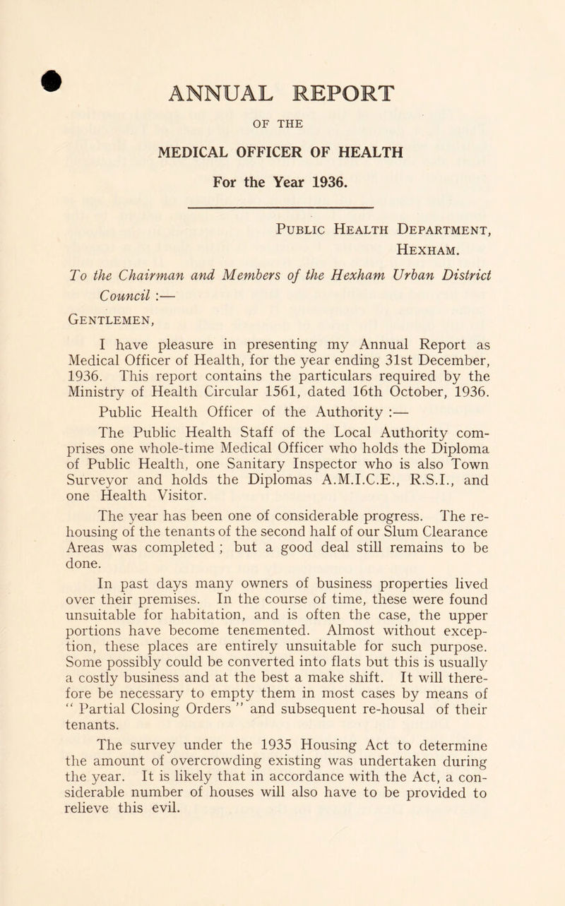 OF THE MEDICAL OFFICER OF HEALTH For the Year 1936. Public Health Department, Hexham. To the Chairman and Members of the Hexham Urban District Council :— Gentlemen, I have pleasure in presenting my Annual Report as Medical Officer of Health, for the year ending 31st December, 1936. This report contains the particulars required by the Ministry of Health Circular 1561, dated 16th October, 1936. Public Health Officer of the Authority :— The Public Health Staff of the Local Authority com- prises one whole-time Medical Officer who holds the Diploma of Public Health, one Sanitary Inspector who is also Town Surveyor and holds the Diplomas A.M.I.C.E., R.S.I., and one Health Visitor. The year has been one of considerable progress. The re- housing of the tenants of the second half of our Slum Clearance Areas was completed ; but a good deal still remains to be done. In past days many owners of business properties lived over their premises. In the course of time, these were found unsuitable for habitation, and is often the case, the upper portions have become tenemented. Almost without excep- tion, these places are entirely unsuitable for such purpose. Some possibly could be converted into flats but this is usually a costly business and at the best a make shift. It will there- fore be necessary to empty them in most cases by means of “ Partial Closing Orders ” and subsequent re-housal of their tenants. The survey under the 1935 Housing Act to determine the amount of overcrowding existing was undertaken during the year. It is likely that in accordance with the Act, a con- siderable number of houses will also have to be provided to relieve this evil.