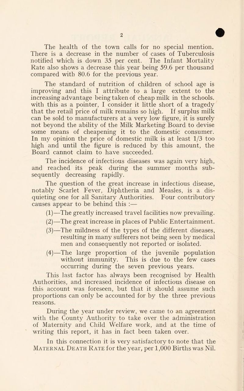 The health of the town calls for no special mention. There is a decrease in the number of cases of Tuberculosis notified which is down 35 per cent. The Infant Mortality Rate also shows a decrease this year being 59.6 per thousand compared with 80.6 for the previous year. The standard of nutrition of children of school age is improving and this I attribute to a large extent to the increasing advantage being taken of cheap milk in the schools, with this as a pointer, I consider it little short of a tragedy that the retail price of milk remains so high. If surplus milk can be sold to manufacturers at a very low figure, it is surely not beyond the ability of the Milk Marketing Board to devise some means of cheapening it to the domestic consumer. In my opinion the price of domestic milk is at least 1/3 too high and until the figure is reduced by this amount, the Board cannot claim to have succeeded. The incidence of infectious diseases was again very high, and reached its peak during the summer months sub- sequently decreasing rapidly. The question of the great increase in infectious disease, notably Scarlet Fever, Diphtheria and Measles, is a dis- quieting one for all Sanitary Authorities. Four contributory causes appear to be behind this :— (1) —The greatly increased travel facilities now prevailing. (2) —The great increase in places of Public Entertainment. (3) —The mildness of the types of the different diseases, resulting in many sufferers not being seen by medical men and consequently not reported or isolated. (4) —The large proportion of the juvenile population without immunity. This is due to the few cases occurring during the seven previous years. This last factor has always been recognised by Health Authorities, and increased incidence of infectious disease on this account was foreseen, but that it should assume such proportions can only be accounted for by the three previous reasons. During the year under review, we came to an agreement with the County Authority to take over the administration of Maternity and Child Welfare work, and at the time of writing this report, it has in fact been taken over. In this connection it is very satisfactory to note that the Maternal Death Rate for the year, per 1,000 Births was Nil.