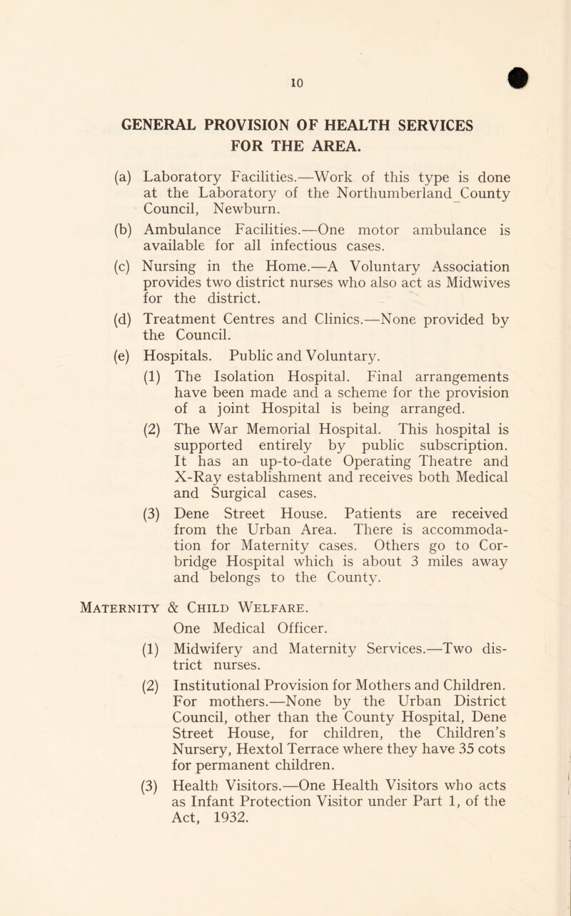 GENERAL PROVISION OF HEALTH SERVICES FOR THE AREA. (a) Laboratory Facilities.—Work of this type is done at the Laboratory of the Northumberland County Council, Newburn. (b) Ambulance Facilities.—One motor ambulance is available for all infectious cases. (c) Nursing in the Home.—A Voluntary Association provides two district nurses who also act as Midwives for the district. (d) Treatment Centres and Clinics.—None provided by the Council. (e) Hospitals. Public and Voluntary. (1) The Isolation Hospitah Final arrangements have been made and a scheme for the provision of a joint Hospital is being arranged. (2) The War Memorial Hospital. This hospital is supported entirely by public subscription. It has an up-to-date Operating Theatre and X-Ray establishment and receives both Medical and Surgical cases. (3) Dene Street House. Patients are received from the Urban Area. There is accommoda- tion for Maternity cases. Others go to Cor- bridge Hospital which is about 3 miles away and belongs to the County. Maternity & Child Welfare. One Medical Officer. (1) Midwifery and Maternity Services.—Two dis- trict nurses. (2) Institutional Provision for Mothers and Children. For mothers.—None by the Urban District Council, other than the County Hospital, Dene Street House, for children, the Children’s Nursery, Hextol Terrace where they have 35 cots for permanent children. (3) Health Visitors.—One Health Visitors who acts as Infant Protection Visitor under Part 1, of the Act, 1932.