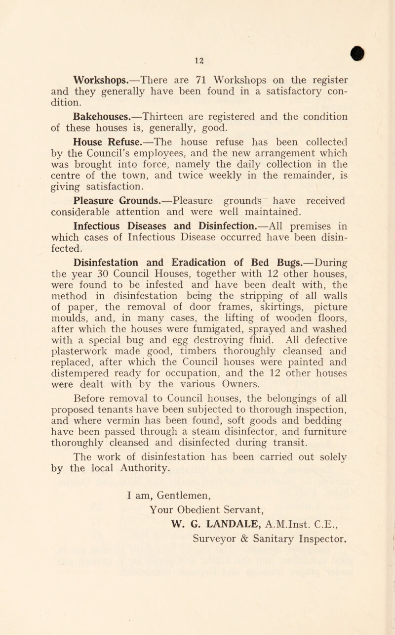Workshops.—There are 71 Workshops on the register and they generally have been found in a satisfactory con- dition. Bakehouses.—Thirteen are registered and the condition of these houses is, generally, good. House Refuse.—The house refuse has been collected by the Council’s employees, and the new arrangement which was brought into force, namely the daily collection in the centre of the town, and twice weekly in the remainder, is giving satisfaction. Pleasure Grounds.—Pleasure grounds have received considerable attention and were well maintained. Infectious Diseases and Disinfection.—All premises in which cases of Infectious Disease occurred have been disin- fected. Disinfestation and Eradication of Bed Bugs.—During the year 30 Council Houses, together with 12 other houses, were found to be infested and have been dealt with, the method in disinfestation being the stripping of all walls of paper, the removal of door frames, skirtings, picture moulds, and, in many cases, the lifting of wooden floors, after which the houses were fumigated, sprayed and washed with a special bug and egg destroying fluid. All defective plasterwork made good, timbers thoroughly cleansed and replaced, after which the Council houses were painted and distempered ready for occupation, and the 12 other houses were dealt with by the various Owners. Before removal to Council houses, the belongings of all proposed tenants have been subjected to thorough inspection, and where vermin has been found, soft goods and bedding have been passed through a steam disinfector, and furniture thoroughly cleansed and disinfected during transit. The work of disinfestation has been carried out solely by the local Authority. I am, Gentlemen, Your Obedient Servant, W. G. LANDALE, A.M.Inst. C.E., Surveyor & Sanitary Inspector.