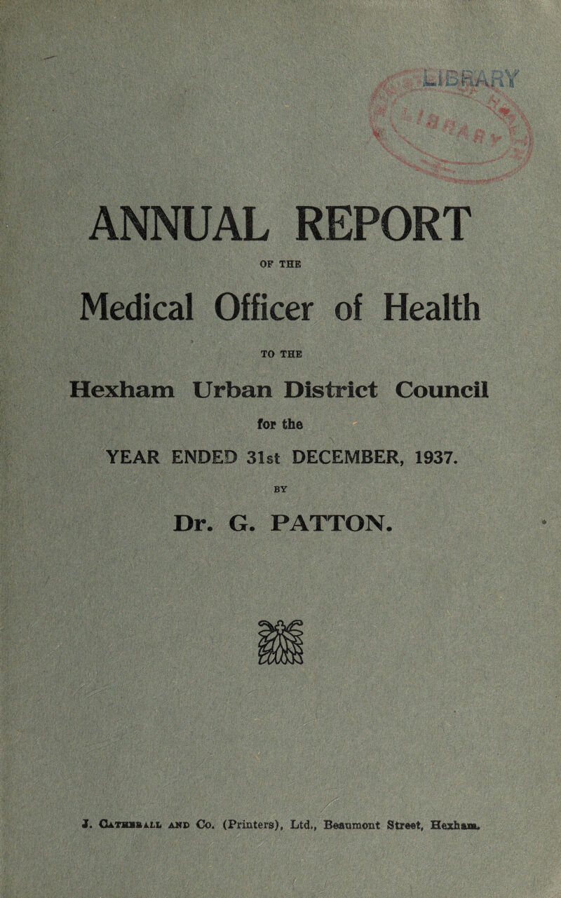 ANNUAL REPORT OF THE Medical Officer of Health TO THE Hexham Urban District Council for the YEAR ENDED 31st DECEMBER, 1937. Dr. G. PATTON. J. Gathuall and Co. (Printers), Ltd,, Beaumont Street, Hexham.