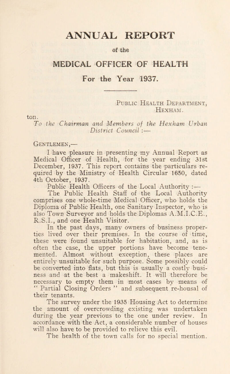 of the MEDICAL OFFICER OF HEALTH For the Year 1937. Public Health Department, Hexham. ton. To the Chairman and- Members of the Hexham Urban District Council :— Gentlemen,— I have pleasure in presenting my Annual Report as Medical Officer of Health, for the year ending 31st December, 1937. This report contains the particulars re- quired by the Ministry of Health Circular 1650, dated 4th October, 1937. Public Health Officers of the Local Authority : — The Public Health Staff of the Local Authority comprises one whole-time Medical Officer, who holds the Diploma of Public Health, one Sanitary Inspector, who is also Town Surveyor and fiolds the Diplomas A.M.I.C.E., R.S.I., and one Health Visitor. In the past days, many owners of business proper- ties lived over their premises. In the course of time, these were found unsuitable for habitation, and, as is often the case, the upper portions have become tene- mented. Almost without exception, these places are entirely unsuitable for such purpose. Some possibly could be converted into flats, but this is usually a costly busi- ness and at the best a makeshift. It will therefore be necessary to empty them in most cases by means of Partial Closing Orders ” and subsequent re-housal of their tenants. The survey under the 1935 Housing Act to determine the amount of overcrowding existing was undertaken during the year previous to the one under review. In accordance with the Act, a considerable number of houses will also have to be provided to relieve this evil. The health of the town calls for no special mention.