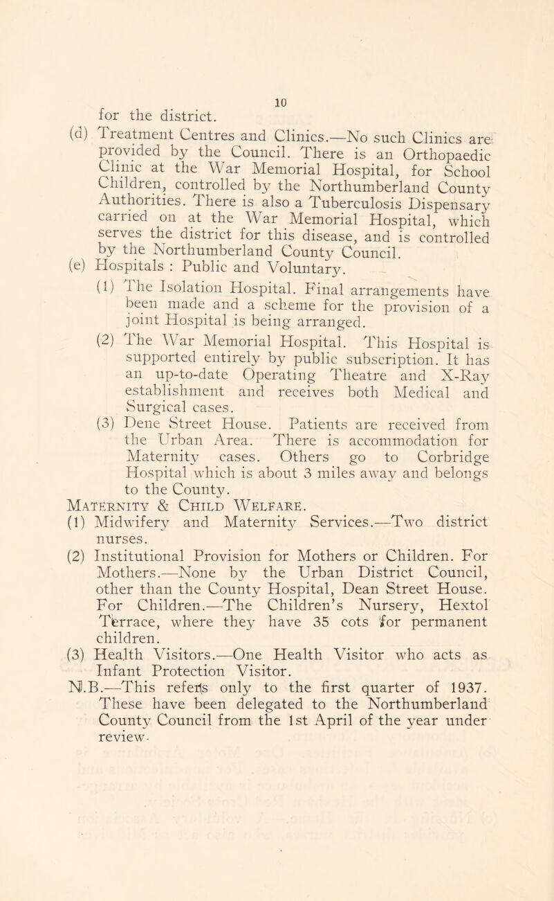 for the district. (a) Treatment Centres and Clinics.—No such Clinics are- provided by the Council. There is an Orthopaedic Clinic at the War Memorial Hospital, for School Children, controlled by the Northumberland County Authorities. There is also a Tuberculosis Dispensary can led on at the War Memorial Hospital, which serves the district for this disease, and is controlled by the Northumberland County Council. (e) Hospitals : Public and Voluntary. (1) f he Isolation Hospital. Final arrangements have been made and a scheme for the provision of a joint Hospital is being arranged. (2) The War Memorial Hospital. This Hospital is supported entirely by public subscription. It has an up-to-date Operating Theatre and X-Ray establishment and receives both Medical and vSurgical cases. (3) Dene Street House. Patients are received from the Urban Area. There is accommodation for Maternity cases. Others go to Corbridge Hospital which is about 3 miles away and belongs to the County. Maternity & Child Welfare. (1) Midwifery and Maternity Services.—Two district nurses. (2) Institutional Provision for Mothers or Children. For Mothers.—None by the Urban District Council, other than the County Hospital, Dean Street House. For Children.—The Children’s Nursery, Hextol Terrace, where they have 35 cots for permanent children. (3) Health Visitors.—One Health Visitor who acts as Infant Protection Visitor. N.B.—This refers only to the first quarter of 1937. These have been delegated to the Northumberland County Council from the 1st April of the year under review-