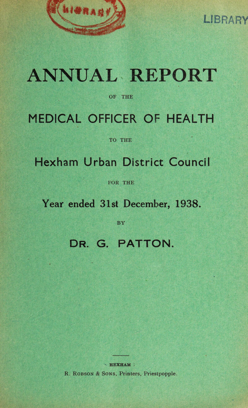 ANNUAL REPORT OF THE MEDICAL OFFICER OF HEALTH TO THE Hexham Urban District Council FOR THE Year ended 31st December, 1938. BY DR. G. PATTON. HEXHAM : R. Robson & Sons, Printers, Priestpopple.