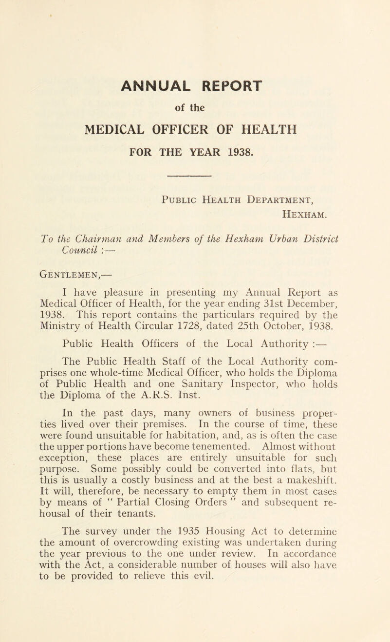 of the MEDICAL OFFICER OF HEALTH FOR THE YEAR 1938. Public Health Department, Hexham. To the Chairman and Members of the Hexham Urban District Council :— Gentlemen,— I have pleasure in presenting my Annual Report as Medical Officer of Health, for the year ending 31st December, 1938. This report contains the particulars required by the Ministry of Health Circular 1728, dated 25th October, 1938. Public Health Officers of the Local Authority :— The Public Health Staff of the Local Authority com- prises one whole-time Medical Officer, who holds the Diploma of Public Health and one Sanitary Inspector, who holds the Diploma of the A.R.S. Inst. In the past days, many owners of business proper- ties lived over their premises. In the course of time, these were found unsuitable for habitation, and, as is often the case the upper portions have become tenemented. Almost without exception, these places are entirely unsuitable for such purpose. Some possibly could be converted into flats, but this is usually a costly business and at the best a makeshift. It will, therefore, be necessary to empty them in most cases by means of “ Partial Closing Orders ” and subsequent re- housal of their tenants. The survey under the 1935 Housing Act to determine the amount of overcrowding existing was undertaken during the year previous to the one under review. In accordance with the Act, a considerable number of houses will also have to be provided to relieve this evil.