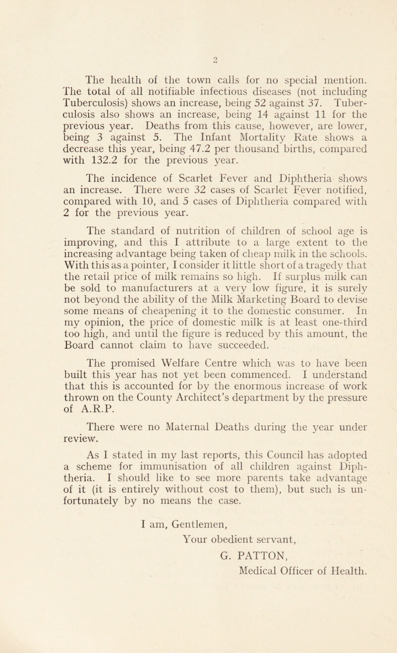 The health of the town calls for no special mention. The total of all notifiable infectious diseases (not including Tuberculosis) shows an increase, being 52 against 37. Tuber- culosis also shows an increase, being 14 against 11 for the previous year. Deaths from this cause, however, are lower, being 3 against 5. The Infant Mortality Rate shows a decrease this year, being 47.2 per thousand births, compared with 132.2 for the previous year. The incidence of Scarlet Fever and Diphtheria shows an increase. There were 32 cases of Scarlet Fever notified, compared with 10, and 5 cases of Diphtheria compared with 2 for the previous year. The standard of nutrition of children of school age is improving, and this I attribute to a large extent to the increasing advantage being taken of cheap milk in the schools. With this as a pointer, I consider it little short of a tragedy that the retail price of milk remains so high. If surplus milk can be sold to manufacturers at a very low figure, it is surely not beyond the ability of the Milk Marketing Board to devise some means of cheapening it to the domestic consumer. In my opinion, the price of domestic milk is at least one-third too high, and until the figure is reduced by this amount, the Board cannot claim to have succeeded. The promised Welfare Centre which was to have been built this year has not yet been commenced. I understand that this is accounted for by the enormous increase of work thrown on the County Architect’s department by the pressure of A.R.P. There were no Maternal Deaths during the year under review. As I stated in my last reports, this Council has adopted a scheme for immunisation of all children against Diph- theria. I should like to see more parents take advantage of it (it is entirely without cost to them), but such is un- fortunately by no means the case. I am, Gentlemen, Your obedient servant, G. PATTON, Medical Officer of Health.
