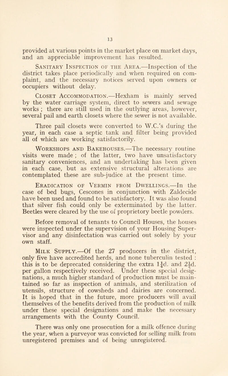provided at various points in the market place on market days, and an appreciable improvement has resulted. Sanitary Inspection of the Area.—Inspection of the district takes place periodically and when required on com- plaint, and the necessary notices served upon owners or occupiers without delay. Closet Accommodation.—Hexham is mainly served by the water carriage system, direct to sewers and sewage works ; there are still used in the outlying areas, however, several pail and earth closets where the sewer is not available. Three pail closets were converted to W.C.’s during the year, in each case a septic tank and filter being provided all of which are working satisfactorily. Workshops and Bakehouses.—The necessary routine visits were made ; of the latter, two have unsatisfactory sanitary conveniences, and an undertaking has been given in each case, but as extensive structural alterations are contemplated these are sub-judice at the present time. Eradication of Vermin from Dwellings.—In the case of bed bugs, Cescones in conjunction with Zaldecide have been used and found to be satisfactory. It was also found that silver fish could only be exterminated by the latter. Beetles were cleared by the use of proprietory beetle powders. Before removal of tenants to Council Houses, the houses were inspected under the supervision of your Housing Super- visor and any disinfectation was carried out solely by your own staff. Milk Supply.—Of the 27 producers in the district, only five have accredited herds, and none tuberculin tested : this is to be deprecated considering the extra ljd. and 2|d. per gallon respectively received. Under these special desig- nations, a much higher standard of production must be main- tained so far as inspection of animals, and sterilization of utensils, structure of cowsheds and dairies are concerned. It is hoped that in the future, more producers will avail themselves of the benefits derived from the production of milk under these special designations and make the necessary arrangements with the County Council. There was only one prosecution for a milk offence during the year, when a purveyor was convicted for selling milk from unregistered premises and of being unregistered.