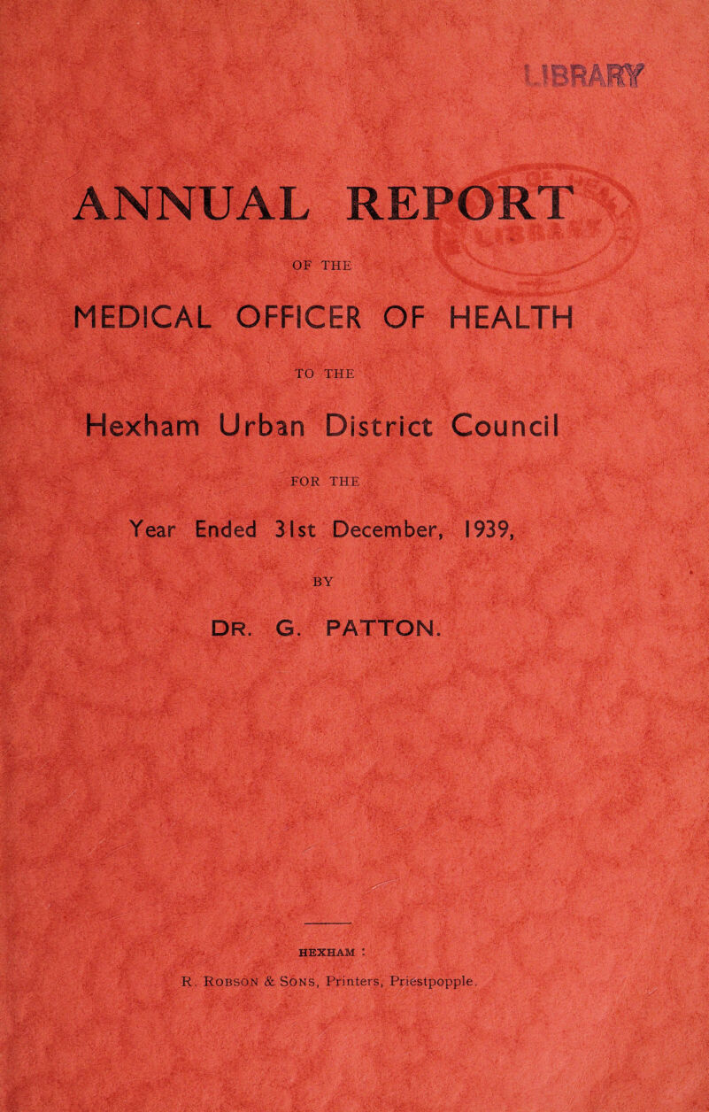 OF THE MEDICAL OFFICER OF HEALTH TO THE Hexham Urban District Council FOR THE Year Ended 31st December, 1939, BY DR. G. PATTON. HEXHAM : R. Robson & S6ns, Printers, Priestpopple.