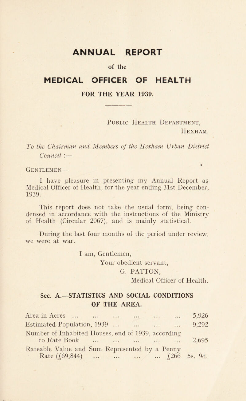 of the MEDICAL OFFICER OF HEALTH FOR THE YEAR 1939. Public Health Department, Hexham. To the Chairman and Members of the Hexham Urban District Council :— * Gentlemen— I have pleasure in presenting my Annual Report as Medical Officer of Health, for the year ending 31st December, 1939. This report does not take the usual form, being con- densed in accordance with the instructions of the Ministry of Health (Circular 2067), and is mainly statistical. During the last four months of the period under review, we were at war. I am, Gentlemen, Your obedient servant, G. PATTON, Medical Officer of Health. Sec. A.—STATISTICS AND SOCIAL CONDITIONS OF THE AREA. Area in Acres ... ... ... ... ... ... 5,926 Estimated Population, 1939 ... ... ... ... 9,292 Number of Inhabited Houses, end of 1939, according to Rate Book ... ... ... ... ... 2,695 Rateable Value and Sum Represented by a Penny Rate (£69,844) ... ... ... ... £266 5s. 9d.