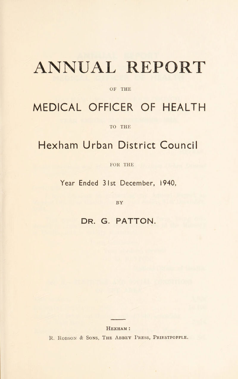 ANNUAL REPORT OF THE MEDICAL OFFICER OF HEALTH TO THE Hexham Urban District Council FOR THE Year Ended 31st December, 1940, DR. G. PATTON. Hexham : R. Robson & Sons, The Abbey Press, Priestpopple.
