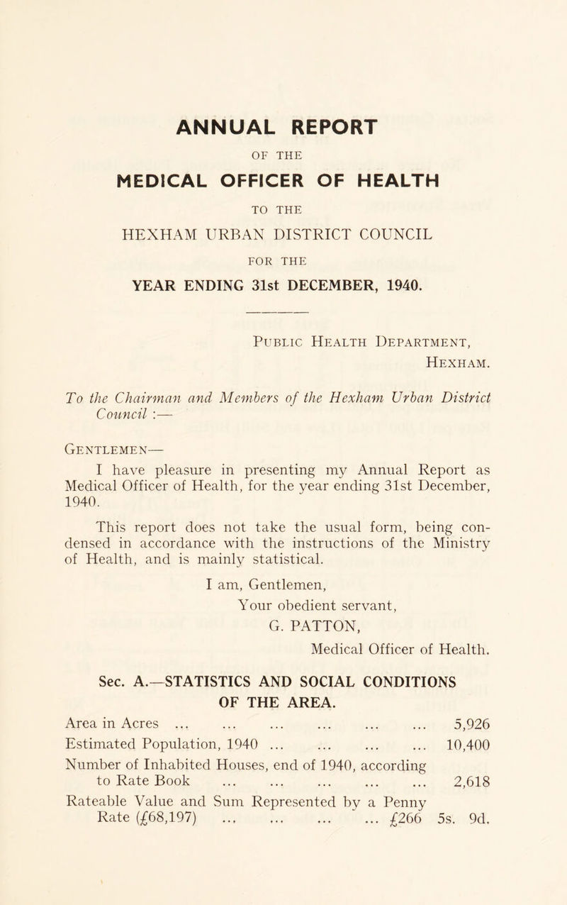 OF THE MEDICAL OFFICER OF HEALTH TO THE HEXHAM URBAN DISTRICT COUNCIL FOR THE YEAR ENDING 31st DECEMBER, 1940. Public Health Department, Hexham. To the Chairman and Members of the Hexham Urban District Council :— Gentlemen— I have pleasure in presenting my Annual Report as Medical Officer of Health, for the year ending 31st December, 1940. This report does not take the usual form, being con- densed in accordance with the instructions of the Ministry of Health, and is mainly statistical. I am, Gentlemen, Your obedient servant, G. PATTON, Medical Officer of Health. Sec. A.—STATISTICS AND SOCIAL CONDITIONS OF THE AREA. Area in Acres ... ... ... ... ... ... 5,926 Estimated Population, 1940 ... ... ... ... 10,400 Number of Inhabited Houses, end of 1940, according to Rate Book 2,618 Rateable Value and Sum Represented by a Penny Rate (£68,197) ... £266 5s. 9d.