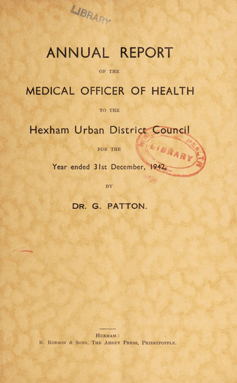 OF THE MEDICAL OFFICER OF HEALTH TO THE Hexham Urban District Council FOR THE Year ended 31st December, 1942, m BY DR. G. PATTON. Hexham : R. Robson & Sons, The Abbey Press, Priestpopple.