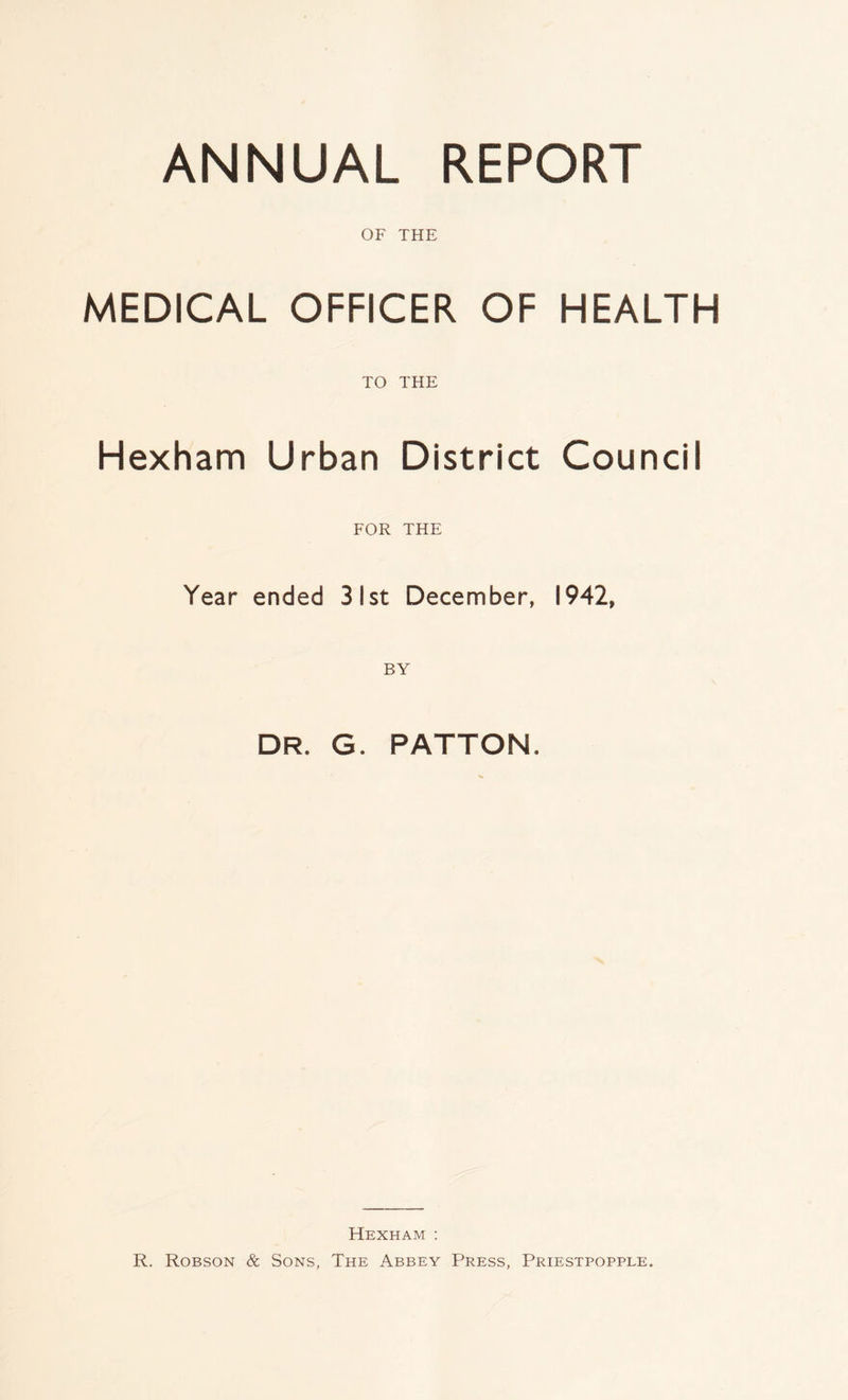 ANNUAL REPORT OF THE MEDICAL OFFICER OF HEALTH TO THE Hexham Urban District Council FOR THE Year ended 31st December, 1942, DR. G. PATTON. Hexham : R. Robson & Sons, The Abbey Press, Priestpopple.