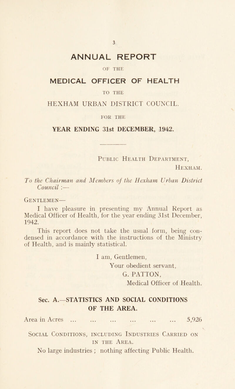 ANNUAL REPORT OF THE MEDICAL OFFICER OF HEALTH TO THE HEXHAM URBAN DISTRICT COUNCIL. FOR THE YEAR ENDING 31st DECEMBER, 1942. Public Health Department, Hexham. To the Chairman and Members of the Hexham Urban District Council :— Gentlemen— I have pleasure in presenting my Annual Report as Medical Officer of Health, for the year ending 31st December, 1942. This report does not take the usual form, being con- densed in accordance with the instructions of the Ministry of Health, and is mainly statistical. I am, Gentlemen, Your obedient servant, G. PATTON, Medical Officer of Health. Sec. A.—STATISTICS AND SOCIAL CONDITIONS OF THE AREA. Area in Acres ... ... ... ... ... ... 5,926 Social Conditions, including Industries Carried on in the Area. No large industries ; nothing affecting Public Health.